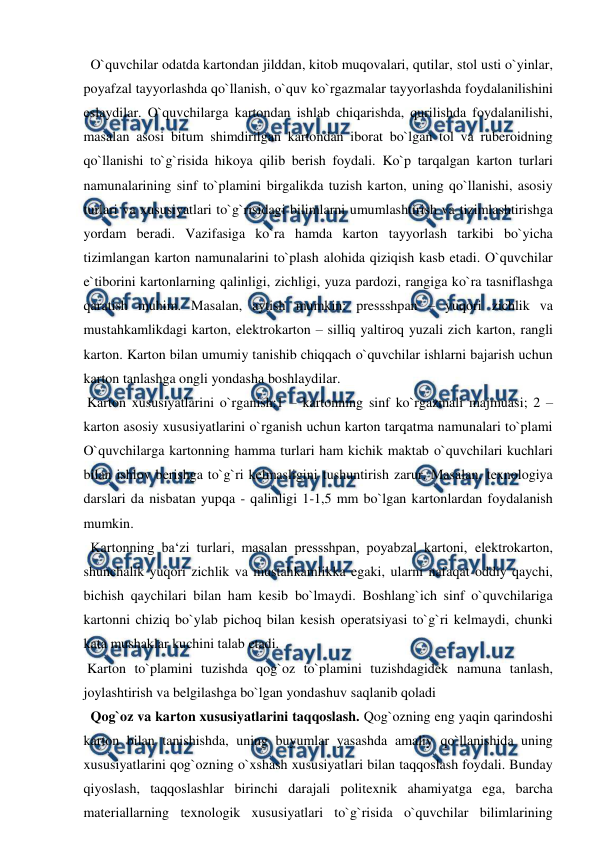  
 
  O`quvchilar odatda kartondan jilddan, kitob muqovalari, qutilar, stol usti o`yinlar, 
poyafzal tayyorlashda qo`llanish, o`quv ko`rgazmalar tayyorlashda foydalanilishini 
eslaydilar. O`quvchilarga kartondan ishlab chiqarishda, qurilishda foydalanilishi, 
masalan asosi bitum shimdirilgan kartondan iborat bo`lgan tol va ruberoidning 
qo`llanishi to`g`risida hikoya qilib berish foydali. Ko`p tarqalgan karton turlari 
namunalarining sinf to`plamini birgalikda tuzish karton, uning qo`llanishi, asosiy 
turlari va xususiyatlari to`g`risidagi bilimlarni umumlashtirish va tizimlashtirishga 
yordam beradi. Vazifasiga ko`ra hamda karton tayyorlash tarkibi bo`yicha 
tizimlangan karton namunalarini to`plash alohida qiziqish kasb etadi. O`quvchilar 
e`tiborini kartonlarning qalinligi, zichligi, yuza pardozi, rangiga ko`ra tasniflashga 
qaratish muhim. Masalan, aytish mumkin: pressshpan – yuqori zichlik va 
mustahkamlikdagi karton, elektrokarton – silliq yaltiroq yuzali zich karton, rangli 
karton. Karton bilan umumiy tanishib chiqqach o`quvchilar ishlarni bajarish uchun 
karton tanlashga ongli yondasha boshlaydilar. 
 Karton xususiyatlarini o`rganish:1 – kartonning sinf ko`rgazmali majmuasi; 2 – 
karton asosiy xususiyatlarini o`rganish uchun karton tarqatma namunalari to`plami 
O`quvchilarga kartonning hamma turlari ham kichik maktab o`quvchilari kuchlari 
bilan ishlov berishga to`g`ri kelmasligini tushuntirish zarur. Masalan, texnologiya 
darslari da nisbatan yupqa - qalinligi 1-1,5 mm bo`lgan kartonlardan foydalanish 
mumkin. 
  Kartonning ba‘zi turlari, masalan pressshpan, poyabzal kartoni, elektrokarton, 
shunchalik yuqori zichlik va mustahkamlikka egaki, ularni nafaqat oddiy qaychi, 
bichish qaychilari bilan ham kesib bo`lmaydi. Boshlang`ich sinf o`quvchilariga 
kartonni chiziq bo`ylab pichoq bilan kesish operatsiyasi to`g`ri kelmaydi, chunki 
kata mushaklar kuchini talab etadi. 
 Karton to`plamini tuzishda qog`oz to`plamini tuzishdagidek namuna tanlash, 
joylashtirish va belgilashga bo`lgan yondashuv saqlanib qoladi  
  Qog`oz va karton xususiyatlarini taqqoslash. Qog`ozning eng yaqin qarindoshi 
karton bilan tanishishda, uning buyumlar yasashda amaliy qo`llanishida uning 
xususiyatlarini qog`ozning o`xshash xususiyatlari bilan taqqoslash foydali. Bunday 
qiyoslash, taqqoslashlar birinchi darajali politexnik ahamiyatga ega, barcha 
materiallarning texnologik xususiyatlari to`g`risida o`quvchilar bilimlarining 
