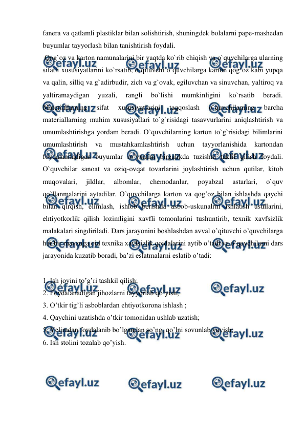  
 
fanera va qatlamli plastiklar bilan solishtirish, shuningdek bolalarni pape-mashedan 
buyumlar tayyorlash bilan tanishtirish foydali. 
 Qog`oz va karton namunalarini bir vaqtda ko`rib chiqish va o`quvchilarga ularning 
sifatli xususiyatlarini ko`rsatib, o`qituvchi o`quvchilarga karton qog`oz kabi yupqa 
va qalin, silliq va g`adirbudir, zich va g`ovak, egiluvchan va sinuvchan, yaltiroq va 
yaltiramaydigan 
yuzali, 
rangli 
bo`lishi 
mumkinligini 
ko`rsatib 
beradi. 
Materiallarning 
sifat 
xususiyatlarini 
taqqoslash 
o`quvchilarning 
barcha 
materiallarning muhim xususiyatlari to`g`risidagi tasavvurlarini aniqlashtirish va 
umumlashtirishga yordam beradi. O`quvchilarning karton to`g`risidagi bilimlarini 
umumlashtirish 
va 
mustahkamlashtirish 
uchun 
tayyorlanishida 
kartondan 
foydalaniladigan buyumlar ro`yxatini birgalikda tuzishni taklif qilish foydali. 
O`quvchilar sanoat va oziq-ovqat tovarlarini joylashtirish uchun qutilar, kitob 
muqovalari, 
jildlar, 
albomlar, 
chemodanlar, 
poyabzal 
astarlari, 
o`quv 
qo`llanmalarini aytadilar. O’quvchilarga karton va qog’oz bilan ishlashda qaychi 
bilan qirqish, elimlash, ishlob berishda asbob-uskunalrni ishlatish usullarini, 
ehtiyotkorlik qilish lozimligini xavfli tomonlarini tushuntirib, texnik xavfsizlik 
malakalari singdiriladi. Dars jarayonini boshlashdan avval o’qituvchi o’quvchilarga 
har bir mavzuga oid texnika xavfsizlik qoidalarini aytib o’tadi va o’quvchilarni dars 
jarayonida kuzatib boradi, ba’zi eslatmalarni eslatib o’tadi: 
 
1. Ish joyini to’g’ri tashkil qilish; 
2. Foydalanadigan jihozlarni tayyorlab qo’yish; 
3. O’tkir tig’li asboblardan ehtiyotkorona ishlash ; 
4. Qaychini uzatishda o’tkir tomonidan ushlab uzatish; 
5. Yelimdan foydalanib bo’lgandan so’ng, qo’lni sovunlab yuvish; 
6. Ish stolini tozalab qo’yish. 
 
