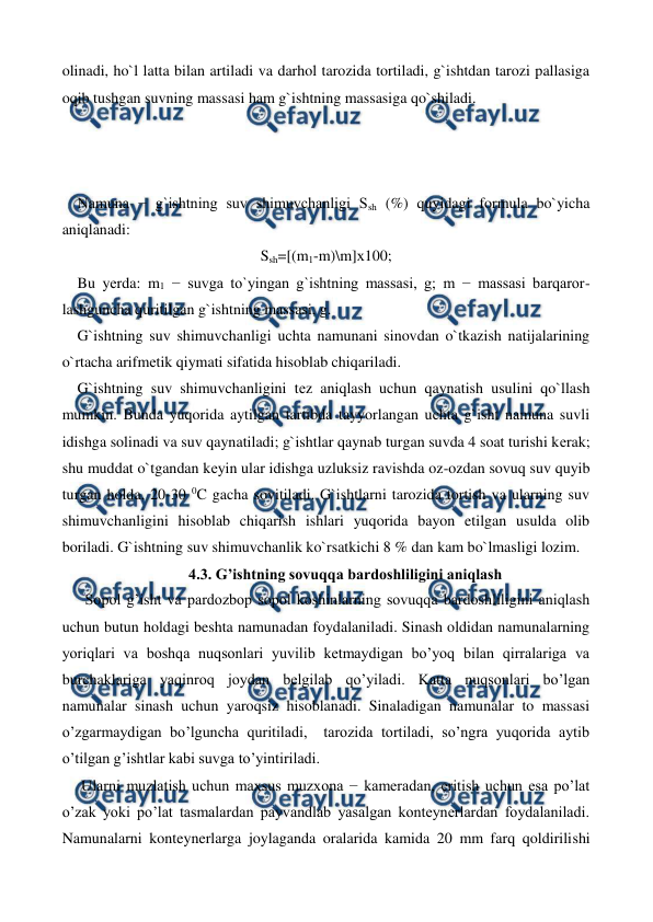  
 
olinadi, ho`l latta bilan artiladi va darhol tarozida tortiladi, g`ishtdan tarozi pallasiga 
oqib tushgan suvning massasi ham g`ishtning massasiga qo`shiladi. 
 
 
 
    Namuna − g`ishtning suv shimuvchanligi Ssh (%) quyidagi formula bo`yicha 
aniqlanadi: 
Ssh=[(m1-m)\m]х100; 
    Bu yеrda: m1 − suvga to`yingan g`ishtning massasi, g; m − massasi barqaror-
lashguncha quritilgan g`ishtning massasi, g. 
    G`ishtning suv shimuvchanligi uchta namunani sinovdan o`tkazish natijalarining 
o`rtacha arifmеtik qiymati sifatida hisoblab chiqariladi. 
    G`ishtning suv shimuvchanligini tеz aniqlash uchun qaynatish usulini qo`llash 
mumkin. Bunda yuqorida aytilgan tartibda tayyorlangan uchta g`isht namuna suvli 
idishga solinadi va suv qaynatiladi; g`ishtlar qaynab turgan suvda 4 soat turishi kеrak; 
shu muddat o`tgandan kеyin ular idishga uzluksiz ravishda oz-ozdan sovuq suv quyib 
turgan holda, 20-30 0C gacha sovitiladi. G`ishtlarni tarozida tortish va ularning suv 
shimuvchanligini hisoblab chiqarish ishlari yuqorida bayon etilgan usulda olib 
boriladi. G`ishtning suv shimuvchanlik ko`rsatkichi 8 % dan kam bo`lmasligi lozim. 
4.3. G’ishtning sovuqqa bardoshliligini aniqlash 
      Sopol g’isht va pardozbop sopol koshinlarning sovuqqa bardoshliligini aniqlash 
uchun butun holdagi beshta namunadan foydalaniladi. Sinash oldidan namunalarning 
yoriqlari va boshqa nuqsonlari yuvilib ketmaydigan bo’yoq bilan qirralariga va 
burchaklariga yaqinroq joydan belgilab qo’yiladi. Katta nuqsonlari bo’lgan 
namunalar sinash uchun yaroqsiz hisoblanadi. Sinaladigan namunalar to massasi  
o’zgarmaydigan bo’lguncha quritiladi,  tarozida tortiladi, so’ngra yuqorida aytib  
o’tilgan g’ishtlar kabi suvga to’yintiriladi.   
     Ularni muzlatish uchun maxsus muzxona − kameradan, eritish uchun esa po’lat  
o’zak yoki po’lat tasmalardan payvandlab yasalgan konteynerlardan foydalaniladi. 
Namunalarni konteynerlarga joylaganda oralarida kamida 20 mm farq qoldirilishi 
