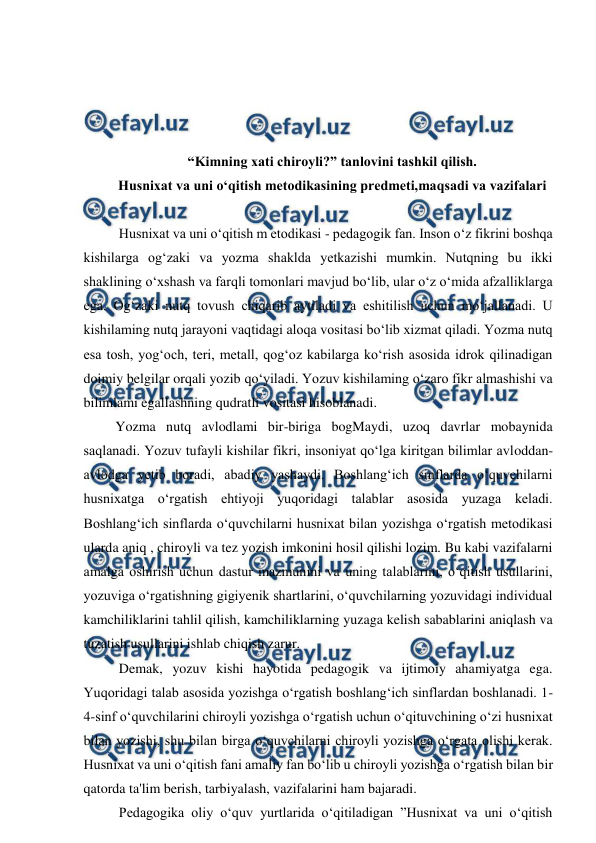  
 
 
 
 
 
“Kimning xati chiroyli?” tanlovini tashkil qilish. 
Husnixat va uni o‘qitish metodikasining predmeti,maqsadi va vazifalari 
  
  Husnixat va uni o‘qitish m etodikasi - pedagogik fan. Inson o‘z fikrini boshqa 
kishilarga og‘zaki va yozma shaklda yetkazishi mumkin. Nutqning bu ikki 
shaklining o‘xshash va farqli tomonlari mavjud bo‘lib, ular o‘z o‘mida afzalliklarga 
ega. Og‘zaki nutq tovush chiqarib aytiladi va eshitilish uchun mo‘jallanadi. U 
kishilaming nutq jarayoni vaqtidagi aloqa vositasi bo‘lib xizmat qiladi. Yozma nutq 
esa tosh, yog‘och, teri, metall, qog‘oz kabilarga ko‘rish asosida idrok qilinadigan 
doimiy belgilar orqali yozib qo‘yiladi. Yozuv kishilaming o‘zaro fikr almashishi va 
bilimlami egallashning qudratli vositasi hisoblanadi.  
 Yozma nutq avlodlami bir-biriga bogMaydi, uzoq davrlar mobaynida 
saqlanadi. Yozuv tufayli kishilar fikri, insoniyat qo‘lga kiritgan bilimlar avloddan-
avlodga yetib boradi, abadiy yashaydi. Boshlang‘ich sinflarda o‘quvchilarni 
husnixatga o‘rgatish ehtiyoji yuqoridagi talablar asosida yuzaga keladi. 
Boshlang‘ich sinflarda o‘quvchilarni husnixat bilan yozishga o‘rgatish metodikasi 
ularda aniq , chiroyli va tez yozish imkonini hosil qilishi lozim. Bu kabi vazifalarni 
amalga oshirish uchun dastur mazmunini va uning talablarini, o‘qitish usullarini, 
yozuviga o‘rgatishning gigiyenik shartlarini, o‘quvchilarning yozuvidagi individual 
kamchiliklarini tahlil qilish, kamchiliklarning yuzaga kelish sabablarini aniqlash va 
tuzatish usullarini ishlab chiqish zarur.  
  Demak, yozuv kishi hayotida pedagogik va ijtimoiy ahamiyatga ega. 
Yuqoridagi talab asosida yozishga o‘rgatish boshlang‘ich sinflardan boshlanadi. 1-
4-sinf o‘quvchilarini chiroyli yozishga o‘rgatish uchun o‘qituvchining o‘zi husnixat 
bilan yozishi, shu bilan birga o‘quvchilarni chiroyli yozishga o‘rgata olishi kerak. 
Husnixat va uni o‘qitish fani amaliy fan bo‘lib u chiroyli yozishga o‘rgatish bilan bir 
qatorda ta'lim berish, tarbiyalash, vazifalarini ham bajaradi.  
  Pedagogika oliy o‘quv yurtlarida o‘qitiladigan ”Husnixat va uni o‘qitish 
