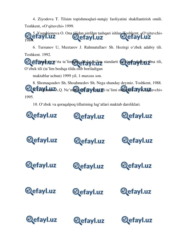  
 
4. Ziyodova T. Tilsim topishmoqlari-nutqiy faoliyatini shakllantirish omili. 
Toshkent, «O‘qituvchi» 1999.  
5. Yoqubjonova O. Ona tilidan sinfdan tashqari ishlar. Toshkent, «O‘qituvchi» 
1984.  
6. Tursunov U, Muxtarov J. Rahmatullaev Sh. Hozirgi o‘zbek adabiy tili. 
Toshkent. 1992.  
7. Umumiy o‘rta taʼlimning davlat taʼlim standarti va o‘quv dasturi Ona tili, 
O‘zbek tili (taʼlim boshqa tilda olib boriladigan  
maktablar uchun) 1999 yil, 1-maxsus son.  
8. Shomaqsudov Sh, Shoahmedov Sh. Nega shunday deymiz. Toshkent, 1988.  
9. G‘ulomov А.Q. Neʼmatov H. G‘. Ona tili taʼlimi mazmuni. T, «O‘qituvchi» 
1995.  
10. O‘zbek va qoraqalpoq tillarining lug‘atlari maktab darsliklari. 
 
