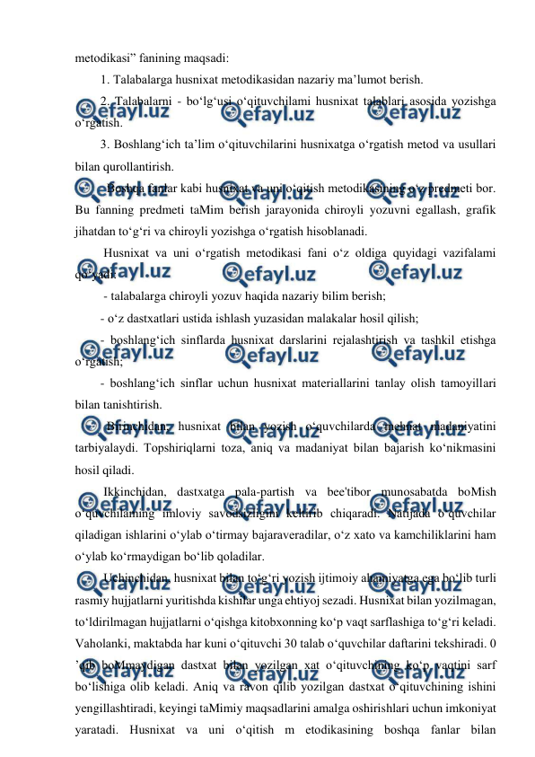  
 
metodikasi” fanining maqsadi:  
1. Talabalarga husnixat metodikasidan nazariy ma’lumot berish.  
2. Talabalarni - bo‘lg‘usi o‘qituvchilami husnixat talablari asosida yozishga 
o‘rgatish.  
3. Boshlang‘ich ta’lim o‘qituvchilarini husnixatga o‘rgatish metod va usullari 
bilan qurollantirish.  
  Boshqa fanlar kabi husnixat va uni o‘qitish metodikasining o‘z predmeti bor. 
Bu fanning predmeti taMim berish jarayonida chiroyli yozuvni egallash, grafik 
jihatdan to‘g‘ri va chiroyli yozishga o‘rgatish hisoblanadi.  
 Husnixat va uni o‘rgatish metodikasi fani o‘z oldiga quyidagi vazifalami 
qo‘yadi: 
 - talabalarga chiroyli yozuv haqida nazariy bilim berish;  
- o‘z dastxatlari ustida ishlash yuzasidan malakalar hosil qilish;  
- boshlang‘ich sinflarda husnixat darslarini rejalashtirish va tashkil etishga 
o‘rgatish;  
- boshlang‘ich sinflar uchun husnixat materiallarini tanlay olish tamoyillari 
bilan tanishtirish.  
  Birinchidan, husnixat bilan yozish o‘quvchilarda mehnat madaniyatini 
tarbiyalaydi. Topshiriqlarni toza, aniq va madaniyat bilan bajarish ko‘nikmasini 
hosil qiladi.  
 Ikkinchidan, dastxatga pala-partish va bee'tibor munosabatda boMish 
o‘quvchilaming imloviy savodsizligini keltirib chiqaradi. Natijada o‘quvchilar 
qiladigan ishlarini o‘ylab o‘tirmay bajaraveradilar, o‘z xato va kamchiliklarini ham 
o‘ylab ko‘rmaydigan bo‘lib qoladilar. 
 Uchinchidan, husnixat bilan to‘g‘ri yozish ijtimoiy ahamiyatga ega bo‘lib turli 
rasmiy hujjatlarni yuritishda kishilar unga ehtiyoj sezadi. Husnixat bilan yozilmagan, 
to‘ldirilmagan hujjatlarni o‘qishga kitobxonning ko‘p vaqt sarflashiga to‘g‘ri keladi. 
Vaholanki, maktabda har kuni o‘qituvchi 30 talab o‘quvchilar daftarini tekshiradi. 0 
’qib boMmaydigan dastxat bilan yozilgan xat o‘qituvchining ko‘p vaqtini sarf 
bo‘lishiga olib keladi. Aniq va ravon qilib yozilgan dastxat o‘qituvchining ishini 
yengillashtiradi, keyingi taMimiy maqsadlarini amalga oshirishlari uchun imkoniyat 
yaratadi. Husnixat va uni o‘qitish m etodikasining boshqa fanlar bilan 
