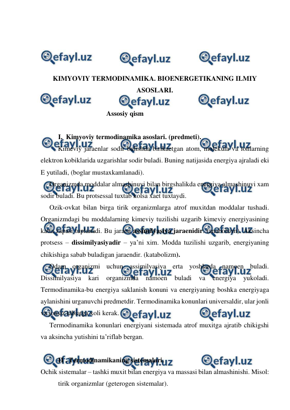  
 
 
 
 
 
KIMYOVIY TERMODINAMIKA. BIOENERGETIKANING ILMIY 
ASOSLARI. 
 
Assosiy qism 
 
I.  Kimyoviy termodinamika asoslari. (predmeti).  
Kimeviy jaraenlar sodir bulishda birikaetgan atom, molekula va ionlarning 
elektron kobiklarida uzgarishlar sodir buladi. Buning natijasida energiya ajraladi eki 
E yutiladi, (boglar mustaxkamlanadi). 
Organizmda moddalar almashinuvi bilan birgshalikda energiya almashinuvi xam 
sodir buladi. Bu protsessal tuxtab kolsa xaet tuxtaydi.  
Ozik-ovkat bilan birga tirik organizmlarga atrof muxitdan moddalar tushadi. 
Organizmdagi bu moddalarning kimeviy tuzilishi uzgarib kimeviy energiyasining 
katta zapasi tuplanadi. Bu jaraen assimilyasiya jaraenidir. (anabolizm). Aksincha 
protsess – dissimilyasiyadir – ya’ni xim. Modda tuzilishi uzgarib, energiyaning 
chikishiga sabab buladigan jaraendir. (katabolizm). 
Odam organizmi uchun assimilyasiya erta yoshlarda namoen buladi. 
Dissimilyasiya 
kari 
organizmda 
namoen 
buladi 
va 
energiya 
yukoladi. 
Termodinamika-bu energiya saklanish konuni va energiyaning boshka energiyaga 
aylanishini urganuvchi predmetdir. Termodinamika konunlari universaldir, ular jonli 
va jonsiz tabiatga xoli kerak.  
Termodinamika konunlari energiyani sistemada atrof muxitga ajratib chikigshi 
va aksincha yutishini ta’riflab bergan.   
 
II . Termodinamikaning sistemalari.  
Ochik sistemalar – tashki muxit bilan energiya va massasi bilan almashinishi. Misol: 
tirik organizmlar (geterogen sistemalar). 
