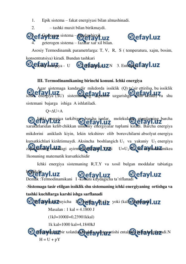  
 
1. 
Epik sistema – fakat energiyasi bilan almashinadi. 
2. 
       – tashki muxit bilan birikmaydi. 
3. 
Gomogen sistema – fazalar birxil.  
4. 
geterogen sistema – fazalar xar xil bilan.  
Asosiy Termodinamik parametrlarga: T, V,  R,  S ( temperatura, xajm, bosim, 
konsentratsiya) kiradi. Bundan tashkari 
 1. Ichki energiya -  U  
2. Entalpiya  -   N    3. Entropiya -  S 
 
III. Termodinamikaning birinchi konuni. Ichki energiya 
Agar  sistemaga  kandaydir  mikdorda  issiklik  (Q) ta’sir ettirilsa, bu issiklik  
ichki  energiya (∆U)  sistemasining  zapasini  uzgarishga  (olib keladi) va  shu   
sistemani  bajarga   ishiga  A ishlatiladi. 
                  Q=∆U+A 
Ichki energiya tarkibiga  barcha ionlar,  molekulalar, atomlarning barcha   
xarakatlaridan  kelib chikkan  umumiy  energiyalar  tuplami  kiradi.  Barcha  energiya  
mikdorini   aniklash  kiyin,  lekin  tekshiruv  olib  boruvchilarni absolyut energiya  
kursatkichlari kiziktirmaydi. Aksincha  boshlangich U1  va  yakuniy  U2 energiya 
zapaslarining orasidagi  ayirma kiziktiradi  YAni     U=U2-U1  bu  termodinamikea  
1konuning matematik kursatkichidir  
Ichki energiya sistemaning R,T,Y va xosil bulgan moddalar tabiatiga  
boglikdir. 
Demak :Termodinamikani   I -konuni kuydagicha ta’riflanadi 
-Sistemaga tasir etilgan issiklik shu sistemaning ichki energiyaning  ortishga va 
tashki kuchllarga karshi ishga sarflanadi  
       SU sistemasi buyicha    E    birligi    Dj (J)    yoki (kal)   ulchanadi. 
Masalan : 1 kal = 4.1800 J 
(1kJ=1000J=0,23901kkal) 
1k kal=1000 kal=4,1840kJ 
Sistemaning bir xolatdan boshka xolatga utishi entalpiya bilan belgilanadi.N 
         H = U + pY 
