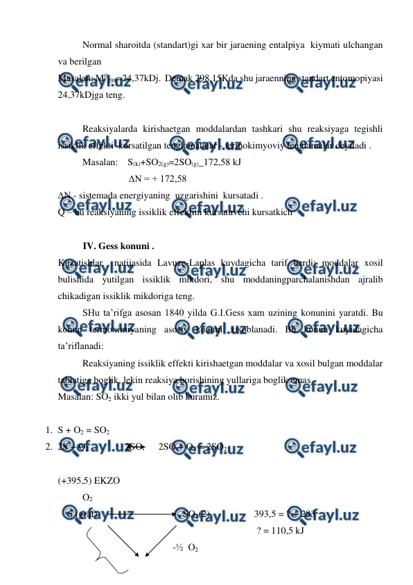  
 
Normal sharoitda (standart)gi xar bir jaraening entalpiya  kiymati ulchangan 
va berilgan  
Masalan: M0298=24,37kDj.  Demak 298,15Kda shu jaraenning standart entomopiyasi  
24,37kDjga teng. 
 
Reaksiyalarda kirishaetgan moddalardan tashkari shu reaksiyaga tegishli  
issiklik effekti  kursatilgan tenglamalalar - termokimyoviy tenglamalar deyiladi . 
Masalan:    S(k)+SO2(g)=2SO(g)_172,58 kJ 
         ∆N = + 172,58 
∆N - sistemada energiyaning  uzgarishini  kursatadi . 
Q – bu reaksiyaning issiklik effektini kursatuvchi kursatkich  
 
IV. Gess konuni .  
Kuzatishlar  natijasida Lavuze-Laplas kuydagicha tarif berdi: moddalar xosil 
bulishida yutilgan issiklik mikdori, shu moddaningparchalanishdan ajralib 
chikadigan issiklik mikdoriga teng.  
 
SHu ta’rifga asosan 1840 yilda G.I.Gess xam uzining konunini yaratdi. Bu 
konun termoximiyaning asosiy konuni xisoblanadi. Bu konun kuyidagicha 
ta’riflanadi: 
 
Reaksiyaning issiklik effekti kirishaetgan moddalar va xosil bulgan moddalar 
tabiatiga boglik, lekin reaksiya borishining yullariga boglik emas.  
Masalan: SO2 ikki yul bilan olib kuramiz.  
 
1. S + O2 = SO2  
2. 2S + O2               2SO,   2SO + O2 = 2SO2   
 
(+395,5) EKZO 
 
O2  
    S (graf)  
 
 
 SO2(2)  
 
393,5 = ? + 283  
 
 
 
 
 
 
 
 
 ? = 110,5 kJ  
 
 
 
                 -½  O2     
