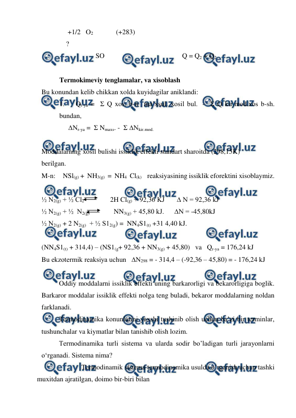  
 
     +1/2   O2               (+283) 
 
    ? 
 
   
                     SO 
 
 
 
 
Q = Q2 + Q2 
 
Termokimeviy tenglamalar, va xisoblash  
Bu konundan kelib chikkan xolda kuyidagilar aniklandi: 
1.    Qr-ya =  Σ Q xos. b-n  ma’xsul. xosil bul.  -  Σ Q kir.mod.xos b-sh.           
bundan, 
∆Nr-ya =  Σ Nmaxs. -  Σ ∆Nkir.mod.  
 
Moddalarning xosil bulishi issiklik effekti standart sharoitda (298,15K)  
berilgan. 
M-n:     NSl(g) +  NH3(g)  =  NH4  Cl(k)      reaksiyasining issiklik eforektini xisoblaymiz. 
 
½ N2(g) + ½ Cl2               2H Cl(g) + 92,36 KJ       ∆ N = 92,36 kJ  
½ N2(g) + ½  N2(g)              NN3(g) + 45,80 kJ.      ∆N = -45,80kJ  
½ N2(g) + 2 N2(g)  + ½ S12(g) =  NN4S1(t) +31 4,40 kJ.      
 
(NN4S1(t) + 314,4) – (NS1(g+ 92,36 + NN3(g) + 45,80)   va   Qr-ya = 176,24 kJ 
Bu ekzotermik reaksiya uchun   ∆N298 = - 314,4 – (-92,36 – 45,80) = - 176,24 kJ  
 
Oddiy moddalarni issiklik effekti uning barkarorligi va bekarorligiga boglik. 
Barkaror moddalar issiklik effekti nolga teng buladi, bekaror moddalarning noldan 
farklanadi. 
Termodinamika konunlarini yaxshi tushinib olish uchun ba’zi bir terminlar, 
tushunchalar va kiymatlar bilan tanishib olish lozim. 
Termodinamika turli sistema va ularda sodir bo’ladigan turli jarayonlarni 
o‘rganadi. Sistema nima? 
                       Termodinamik sistema termodinamika usulda o’rganish uchun tashki 
muxitdan ajratilgan, doimo bir-biri bilan  
