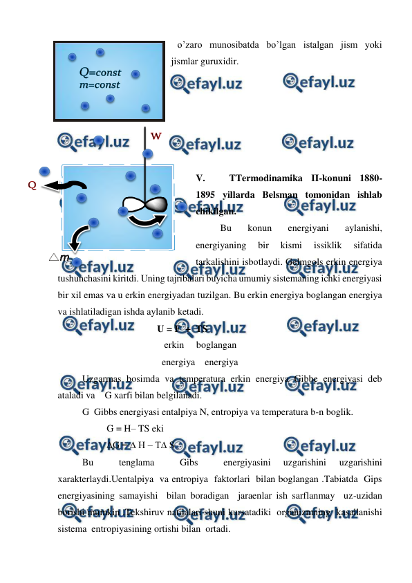  
 
o’zaro munosibatda bo’lgan istalgan jism yoki 
jismlar guruxidir. 
 
 
 
 
 
 
V. 
TTermodinamika II-konuni 1880-
1895 yillarda Belsman tomonidan ishlab 
chikilgan.  
Bu 
konun 
energiyani 
aylanishi, 
energiyaning 
bir 
kismi 
issiklik 
sifatida 
tarkalishini isbotlaydi. Gelmgols erkin energiya 
tushunchasini kiritdi. Uning tajribalari buyicha umumiy sistemaning ichki energiyasi 
bir xil emas va u erkin energiyadan tuzilgan. Bu erkin energiya boglangan energiya 
va ishlatiladigan ishda aylanib ketadi. 
                               U = F  +  TS   
                                            erkin     boglangan 
                                           energiya    energiya 
Uzgarmas bosimda va temperatura erkin energiya Gibbe energiyasi deb 
ataladi va    G xarfi bilan belgilanadi. 
 
G  Gibbs energiyasi entalpiya N, entropiya va temperatura b-n boglik.  
 
 
G = H– TS eki   
 
 
∆G = ∆ H – T∆ S  
Bu 
 
tenglama 
 
Gibs 
 
energiyasini 
uzgarishini 
uzgarishini 
xarakterlaydi.Uentalpiya  va entropiya  faktorlari  bilan boglangan .Tabiatda  Gips 
energiyasining samayishi  bilan boradigan  jaraenlar ish sarflanmay  uz-uzidan 
borishi mumkin .Tekshiruv natijalari shuni kursatadiki  organizmning  kasallanishi  
sistema  entropiyasining ortishi bilan  ortadi. 
