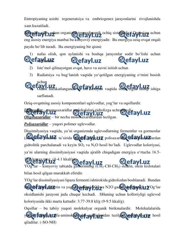  
 
Entropiyaning usishi  regeneratsiya va  embriogenez jarayonlarini  rivojlanishda  
xam kuzatiladi.  
SHunday qilib, odam organizmi termodinamik ochiq sistemadir.  Organizm uchun 
eng asosiy energiya manbai bu kimyoviy energiyadir.  Bu energiya oziq-ovqat orqali 
paydo bo‘lib turadi.  Bu energiyaning bir qismi: 
1) nafas olish, qon aylanishi va boshqa jarayonlar sodir bo‘lishi uchun 
sarflanadi. 
2) Iste’mol qilinayotgan ovqat, havo va suvni isitish uchun 
3) Radiatsiya va bug‘lanish vaqtida yo‘qotilgan energiyaning o‘rnini bosish 
uchun 
4) Odam harakatlanganda va ish faoliyati vaqtida sodir etgan tashqi ishiga 
sarflanadi. 
Oziq-ovqatning asosiy komponentlari uglevodlar, yog‘lar va oqsillardir. 
Uglevodlar – monosaxaridlar molekulalari gidrolizga uchramaydi. 
Oligosaxaridlar – bir necha monosaxaridlardan tuzilgan. 
Polisaxaridlar – yuqori polimer uglevodlar. 
Dissimilyasiya vaqtida, ya’ni organizmda uglevodlarning fermentlar va gormonlar 
(adrenalin, insulin) ta’sirida singish oligo va polisaxaridlar monosaxaridlardan 
gidrolitik parchalanadi va keyin SO2 va N2O hosil bo‘ladi.  Uglevodlar koloriyasi, 
ya’ni ularning dissimilyasiyasi vaqtida ajralib chiqadigan energiya o‘rtacha 16.5-
17.2 km ga teng. (4-4.1 kkal/g). 
YOg‘lar – kimyoviy tabiatda glitserinning (CH2-CH-CH2) stearin, olein kislotalari 
bilan hosil qilgan murakkab efiridir. 
YOg‘lar dissimilyasiyasi lipaza fermenti ishtirokida gidrolizdan boshlanadi.  Bundan 
hosil bo‘lgan glitserin va yog‘ kislotalari SO2 va N2O gacha oksidlanadi.  YOg‘lar 
oksidlanishi jarayoni juda chuqur kechadi.  SHuning uchun kolloriyligi uglevod 
koloriyasida ikki marta kattadir: 3.77-39.8 kl/g (9-9.5 kkal/g).   
Oqsillar – bu tabiiy yuqori molekulyar organik birikmalardir.  Molekulalarida 
yuzlab, minglab alfa-aminokislotalar qoldiqlaridan tuzilgan peptid bog‘lar hosil 
qiladilar. (-SO-NH) 
