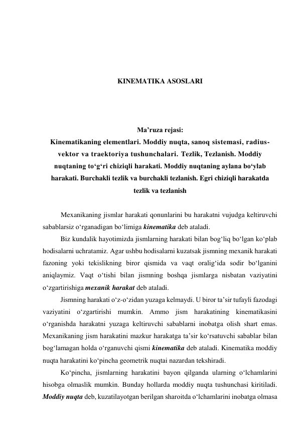  
 
 
 
KINEMATIKA ASOSLARI 
 
 
 
Ma’ruza rejasi: 
Kinematikaning elementlari. Moddiy nuqta, sanoq sistemasi, radius-
vektor va traektoriya tushunchalari. Tezlik, Tezlanish. Moddiy 
nuqtaning to‘g‘ri chiziqli harakati. Moddiy nuqtaning aylana bo‘ylab 
harakati. Burchakli tezlik va burchakli tezlanish. Egri chiziqli harakatda 
tezlik va tezlanish 
 
Mexanikaning jismlar harakati qonunlarini bu harakatni vujudga keltiruvchi 
sabablarsiz o‘rganadigan bo‘limiga kinematika deb ataladi. 
Biz kundalik hayotimizda jismlarning harakati bilan bog‘liq bo‘lgan ko‘plab 
hodisalarni uchratamiz. Agar ushbu hodisalarni kuzatsak jismning mexanik harakati 
fazoning yoki tekislikning biror qismida va vaqt oralig‘ida sodir bo‘lganini 
aniqlaymiz. Vaqt o‘tishi bilan jismning boshqa jismlarga nisbatan vaziyatini 
o‘zgartirishiga mexanik harakat deb ataladi.  
Jismning harakati o‘z-o‘zidan yuzaga kelmaydi. U biror ta’sir tufayli fazodagi 
vaziyatini o‘zgartirishi mumkin. Ammo jism harakatining kinematikasini 
o‘rganishda harakatni yuzaga keltiruvchi sabablarni inobatga olish shart emas. 
Mexanikaning jism harakatini mazkur harakatga ta’sir ko‘rsatuvchi sabablar bilan 
bog‘lamagan holda o‘rganuvchi qismi kinematika deb ataladi. Kinematika moddiy 
nuqta harakatini ko‘pincha geometrik nuqtai nazardan tekshiradi. 
Ko‘pincha, jismlarning harakatini bayon qilganda ularning o‘lchamlarini 
hisobga olmaslik mumkin. Bunday hollarda moddiy nuqta tushunchasi kiritiladi. 
Moddiy nuqta deb, kuzatilayotgan berilgan sharoitda o‘lchamlarini inobatga olmasa 
