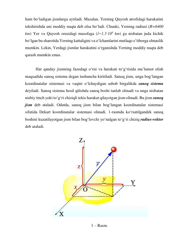 ham bo‘ladigan jismlarga aytiladi. Masalan, Yerning Quyosh atrofidagi harakatini 
tekshirishda uni moddiy nuqta deb olsa bo‘ladi. Chunki, Yerning radiusi (R=6400 
km) Yer va Quyosh orasidagi masofaga (l=1,5·108 km) ga nisbatan juda kichik 
bo‘lgan bu sharoitda Yerning kattaligini va o‘lchamlarini mutlaqo e’tiborga olmaslik 
mumkin. Lekin, Yerdagi jismlar harakatini o‘rganishda Yerning moddiy nuqta deb 
qarash mumkin emas. 
 
Har qanday jismning fazodagi o‘rni va harakati to‘g‘risida ma’lumot olish 
maqsadida sanoq sistema degan tushuncha kiritiladi. Sanoq jism, unga bog‘langan 
koordinatalar sistemasi va vaqtni o‘lchaydigan asbob birgalikda sanoq sistema 
deyiladi. Sanoq sistema hosil qilishda sanoq boshi tanlab olinadi va unga nisbatan 
nisbiy tinch yoki to‘g‘ri chiziqli tekis harakat qilayotgan jism olinadi. Bu jism sanoq 
jism deb ataladi. Odatda, sanoq jism bilan bog‘langan koordinatalar sistemasi 
sifatida Dekart koordinatalar sistemasi olinadi. 1-rasmda ko‘rsatilgandek sanoq 
boshini kuzatilayotgan jism bilan bog‘lovchi yo‘nalgan to‘g‘ri chiziq radius-vektor 
deb ataladi. 
 
1 – Rasm. 
