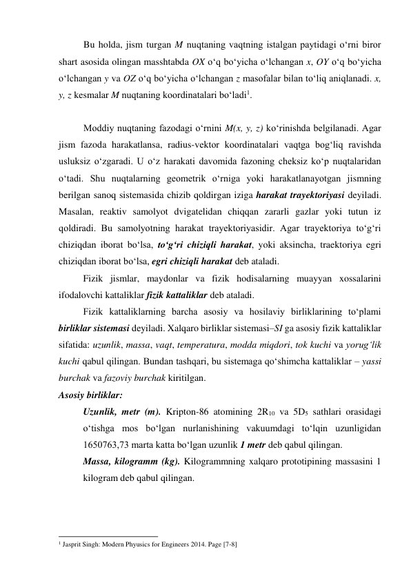 Bu holda, jism turgan M nuqtaning vaqtning istalgan paytidagi o‘rni biror 
shart asosida olingan masshtabda OX o‘q bo‘yicha o‘lchangan x, OY o‘q bo‘yicha 
o‘lchangan y va OZ o‘q bo‘yicha o‘lchangan z masofalar bilan to‘liq aniqlanadi. x, 
y, z kesmalar M nuqtaning koordinatalari bo‘ladi1. 
 
Moddiy nuqtaning fazodagi o‘rnini M(x, y, z) ko‘rinishda belgilanadi. Agar 
jism fazoda harakatlansa, radius-vektor koordinatalari vaqtga bog‘liq ravishda 
usluksiz o‘zgaradi. U o‘z harakati davomida fazoning cheksiz ko‘p nuqtalaridan 
o‘tadi. Shu nuqtalarning geometrik o‘rniga yoki harakatlanayotgan jismning 
berilgan sanoq sistemasida chizib qoldirgan iziga harakat trayektoriyasi deyiladi. 
Masalan, reaktiv samolyot dvigatelidan chiqqan zararli gazlar yoki tutun iz 
qoldiradi. Bu samolyotning harakat trayektoriyasidir. Agar trayektoriya to‘g‘ri 
chiziqdan iborat bo‘lsa, to‘g‘ri chiziqli harakat, yoki aksincha, traektoriya egri 
chiziqdan iborat bo‘lsa, egri chiziqli harakat deb ataladi. 
Fizik jismlar, maydonlar va fizik hodisalarning muayyan xossalarini 
ifodalovchi kattaliklar fizik kattaliklar deb ataladi.  
Fizik kattaliklarning barcha asosiy va hosilaviy birliklarining to‘plami 
birliklar sistemasi deyiladi. Xalqaro birliklar sistemasi–SI ga asosiy fizik kattaliklar 
sifatida: uzunlik, massa, vaqt, temperatura, modda miqdori, tok kuchi va yorug‘lik 
kuchi qabul qilingan. Bundan tashqari, bu sistemaga qo‘shimcha kattaliklar – yassi 
burchak va fazoviy burchak kiritilgan. 
Asosiy birliklar: 
Uzunlik, metr (m). Kripton-86 atomining 2R10 va 5D5 sathlari orasidagi 
o‘tishga mos bo‘lgan nurlanishining vakuumdagi to‘lqin uzunligidan 
1650763,73 marta katta bo‘lgan uzunlik 1 metr deb qabul qilingan. 
Massa, kilogramm (kg). Kilogrammning xalqaro prototipining massasini 1 
kilogram deb qabul qilingan. 
                                                          
 
1 Jasprit Singh: Modern Phyusics for Engineers 2014. Page [7-8] 
