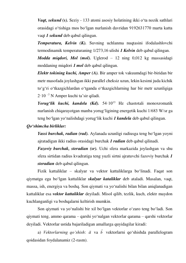 Vaqt, sekund (s). Seziy - 133 atomi asosiy holatining ikki o‘ta nozik sathlari 
orasidagi o‘tishiga mos bo‘lgan nurlanish davridan 9192631770 marta katta 
vaqt 1 sekund deb qabul qilingan. 
Temperatura, Kelvin (K). Suvning uchlanma nuqtasini ifodalashlovchi 
termodinamik temperaturaning 1/273,16 ulishi 1 Kelvin deb qabul qilingan.  
Modda miqdori, Mol (mol). Uglerod – 12 ning 0,012 kg massasidagi 
moddaning miqdori 1 mol deb qabul qilingan. 
Elektr tokining kuchi, Amper (A). Bir amper tok vakuumdagi bir-biridan bir 
metr masofada joylashgan ikki parallel cheksiz uzun, lekin kesimi juda kichik 
to‘g‘ri o‘tkazgichlardan o‘tganda o‘tkazgichlarning har bir metr uzunligiga 
2·10 –7 N Amper kuchi ta’sir qiladi. 
Yorug‘lik kuchi, kandela (Kd). 54·1013 Hz chastotali monoxromatik 
nurlanish chiqarayotgan manba yorug‘ligining energetik kuchi 1/683 W/sr ga 
teng bo‘lgan yo‘nalishdagi yorug‘lik kuchi 1 kandela deb qabul qilingan. 
Qo‘shimcha birliklar: 
Yassi burchak, radian (rad). Aylanada uzunligi radiusga teng bo‘lgan yoyni 
ajratadigan ikki radius orasidagi burchak 1 radian deb qabul qilinadi. 
Fazoviy burchak, steradian (sr). Uchi sfera markazida joylashgan va shu 
sfera sirtidan radius kvadratiga teng yuzli sirtni ajratuvchi fazoviy burchak 1 
steradian deb qabul qilingan. 
Fizik kattaliklar – skalyar va vektor kattaliklarga bo‘linadi. Faqat son 
qiymatga ega bo‘lgan kattaliklar skalyar kataliklar deb ataladi. Masalan, vaqt, 
massa, ish, energiya va boshq. Son qiymati va yo‘nalishi bilan bilan aniqlanadigan 
kattaliklar esa vektor kattaliklar deyiladi. Misol qilib, tezlik, kuch, elektr maydon 
kuchlanganligi va boshqalarni keltirish mumkin. 
Son qiymati va yo‘nalishi bir xil bo‘lgan vektorlar o‘zaro teng bo‘ladi. Son 
qiymati teng, ammo qarama – qarshi yo‘nalgan vektorlar qarama – qarshi vektorlar 
deyiladi. Vektorlar ustida bajariladigan amallarga quyidagilar kiradi: 
a) Vektorlarning qo‘shish: a
 va b

 vektorlarni qo‘shishda parallelogram 
qoidasidan foydalanamiz (2-rasm). 
