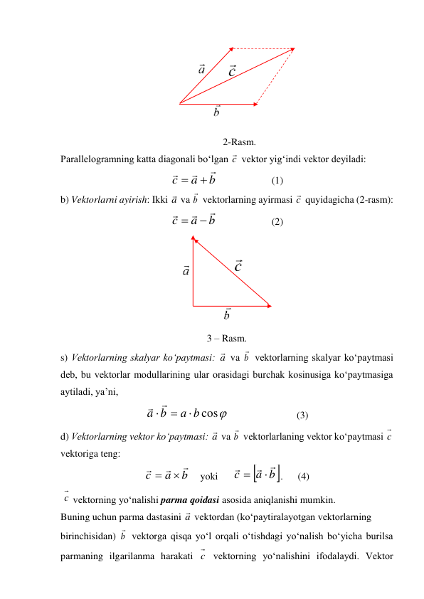  
2-Rasm. 
Parallelogramning katta diagonali bo‘lgan c
 vektor yig‘indi vektor deyiladi:  
b
a
c





  
 
(1) 
b) Vektorlarni ayirish: Ikki a
 va b

 vektorlarning ayirmasi c
 quyidagicha (2-rasm): 
b
a
c





  
 
(2) 
 
3 – Rasm.  
s) Vektorlarning skalyar ko‘paytmasi: a
 va b

 vektorlarning skalyar ko‘paytmasi 
deb, bu vektorlar modullarining ular orasidagi burchak kosinusiga ko‘paytmasiga 
aytiladi, ya’ni, 

cos
b
a
b
a





 
 
 
(3) 
d) Vektorlarning vektor ko‘paytmasi: a
 va b

 vektorlarlaning vektor ko‘paytmasi c  
vektoriga teng:  
b
a
c





    yoki      


b
a
c





.      (4) 
 c  vektorning yo‘nalishi parma qoidasi asosida aniqlanishi mumkin. 
Buning uchun parma dastasini a
 vektordan (ko‘paytiralayotgan vektorlarning  
birinchisidan) b

 vektorga qisqa yo‘l orqali o‘tishdagi yo‘nalish bo‘yicha burilsa 
parmaning ilgarilanma harakati c  vektorning yo‘nalishini ifodalaydi. Vektor 
 
 
 
 
 
 
