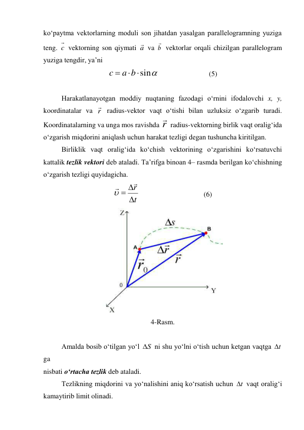 ko‘paytma vektorlarning moduli son jihatdan yasalgan parallelogramning yuziga 
teng. c  vektorning son qiymati a
 va b

 vektorlar orqali chizilgan parallelogram 
yuziga tengdir, ya’ni 

sin



b
a
c
  
                (5) 
 
Harakatlanayotgan moddiy nuqtaning fazodagi o‘rnini ifodalovchi x, y, 
koordinatalar va r
 radius-vektor vaqt o‘tishi bilan uzluksiz o‘zgarib turadi. 
Koordinatalarning va unga mos ravishda r

 radius-vektorning birlik vaqt oralig‘ida 
o‘zgarish miqdorini aniqlash uchun harakat tezligi degan tushuncha kiritilgan. 
 
Birliklik vaqt oralig‘ida ko‘chish vektorining o‘zgarishini ko‘rsatuvchi 
kattalik tezlik vektori deb ataladi. Ta’rifga binoan 4– rasmda berilgan ko‘chishning 
o‘zgarish tezligi quyidagicha. 
t
r






 
 
 
 
(6) 
 
4-Rasm. 
 
Amalda bosib o‘tilgan yo‘l 
S
 ni shu yo‘lni o‘tish uchun ketgan vaqtga t
 
ga  
nisbati o‘rtacha tezlik deb ataladi. 
 
Tezlikning miqdorini va yo‘nalishini aniq ko‘rsatish uchun 
t
 vaqt oralig‘i 
kamaytirib limit olinadi. 
