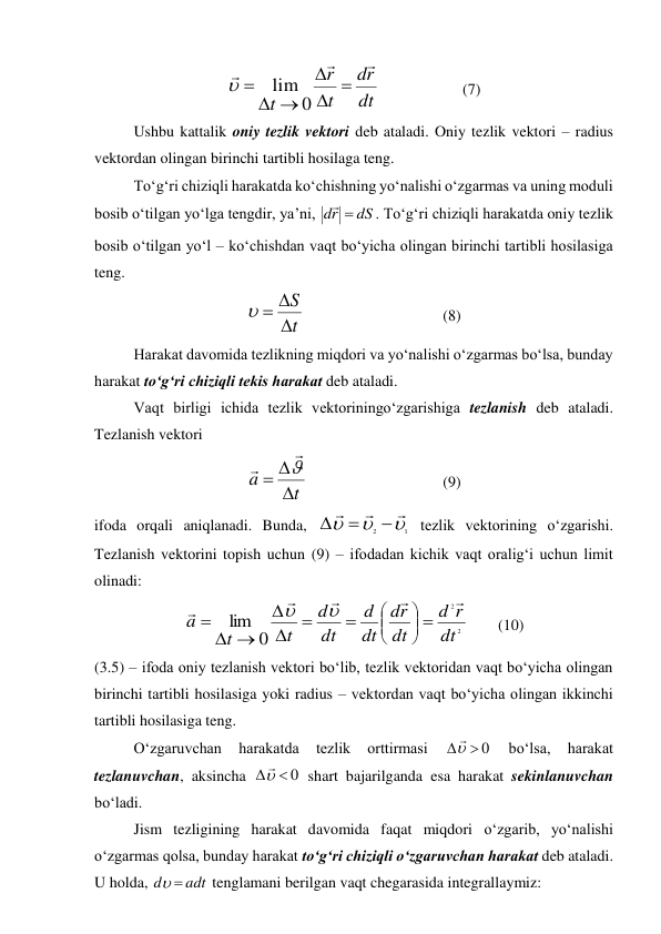 dt
r
d
t
r
t









0
lim

  
 
(7) 
Ushbu kattalik oniy tezlik vektori deb ataladi. Oniy tezlik vektori – radius 
vektordan olingan birinchi tartibli hosilaga teng. 
To‘g‘ri chiziqli harakatda ko‘chishning yo‘nalishi o‘zgarmas va uning moduli 
bosib o‘tilgan yo‘lga tengdir, ya’ni, 
dS
r
d


. To‘g‘ri chiziqli harakatda oniy tezlik 
bosib o‘tilgan yo‘l – ko‘chishdan vaqt bo‘yicha olingan birinchi tartibli hosilasiga 
teng. 
t
S




 
 
 
 
(8) 
Harakat davomida tezlikning miqdori va yo‘nalishi o‘zgarmas bo‘lsa, bunday 
harakat to‘g‘ri chiziqli tekis harakat deb ataladi. 
Vaqt birligi ichida tezlik vektoriningo‘zgarishiga tezlanish deb ataladi. 
Tezlanish vektori  
t
a






 
 
 
 
(9) 
ifoda orqali aniqlanadi. Bunda, 
1
2









 tezlik vektorining o‘zgarishi. 
Tezlanish vektorini topish uchun (9) – ifodadan kichik vaqt oralig‘i uchun limit 
olinadi: 
2
2
0
lim
dt
r
d
dt
r
d
dt
d
dt
d
t
t
a























 
(10) 
(3.5) – ifoda oniy tezlanish vektori bo‘lib, tezlik vektoridan vaqt bo‘yicha olingan 
birinchi tartibli hosilasiga yoki radius – vektordan vaqt bo‘yicha olingan ikkinchi 
tartibli hosilasiga teng. 
 
O‘zgaruvchan 
harakatda 
tezlik 
orttirmasi 
0



 
bo‘lsa, 
harakat 
tezlanuvchan, aksincha 
0



 shart bajarilganda esa harakat sekinlanuvchan 
bo‘ladi. 
 
Jism tezligining harakat davomida faqat miqdori o‘zgarib, yo‘nalishi 
o‘zgarmas qolsa, bunday harakat to‘g‘ri chiziqli o‘zgaruvchan harakat deb ataladi. 
U holda, 
adt
d


 tenglamani berilgan vaqt chegarasida integrallaymiz: 
