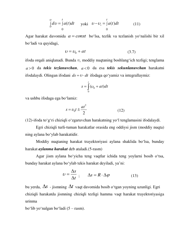 


t
dt
t
a
d
0
)
(


 
yoki  



t
dt
t
a
0
)
(
0


  
(11) 
Agar harakat davomida 
const
a 
 bo‘lsa, tezlik va tezlanish yo‘nalishi bir xil 
bo‘ladi va quyidagi, 
at


0


 
 
 
 
(3.7) 
ifoda orqali aniqlanadi. Bunda 
0
 moddiy nuqtaning boshlang‘ich tezligi; tenglama 
0

a
 da tekis tezlanuvchan, 
0

a
 da esa tekis sekunlanuvchan harakatni 
ifodalaydi. Olingan ifodani 
dt
ds


 ifodaga qo‘yamiz va integrallaymiz: 



t
dt
at
s
0
0
)
(
 
va ushbu ifodaga ega bo‘lamiz: 
2
2
0
at
t
s


  
 
 
(12) 
(12)-ifoda to‘g‘ri chiziqli o‘zgaruvchan harakatning yo‘l tenglamasini ifodalaydi. 
Egri chiziqli turli-tuman harakatlar orasida eng oddiysi jism (moddiy nuqta) 
ning aylana bo‘ylab harakatidir. 
Moddiy nuqtaning harakat trayektoriyasi aylana shaklida bo‘lsa, bunday 
harakat aylanma harakat deb ataladi.(5-rasm) 
Agar jism aylana bo‘yicha teng vaqtlar ichida teng yoylarni bosib o‘tsa, 
bunday harakat aylana bo‘ylab tekis harakat deyiladi, ya’ni: 
t
s




 ;       





R
s
                    (13) 
bu yerda, s
 - jismning t
 vaqt davomida bosib o‘tgan yoyning uzunligi. Egri  
chiziqli harakatda jismning chiziqli tezligi hamma vaqt harakat trayektoriyasiga 
urinma  
bo‘lib yo‘nalgan bo‘ladi (5 – rasm). 
 
