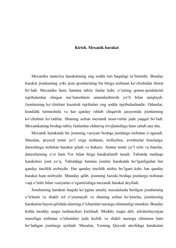 
 
 
 
Kirish. Mexanik harakat 
 
 
 
Mexanika materiya harakatining eng sodda turi haqidagi ta’limotdir. Bunday 
harakat jismlarning yoki jism qismlarining bir-biriga nisbatan ko‘chishidan iborat 
bo‘ladi. Mexanika ham, hamma tabiiy fanlar kabi, o‘zining qonun-qoidalarini 
tajribalardan olingan ma’lumotlarni umumlashtirish yo‘li bilan aniqlaydi. 
Jismlarning ko‘chishini kuzatish tajribalari eng sodda tajribalardandir. Odamlar, 
kundalik turmushida va har qanday ishlab chiqarish jarayonida jismlarning 
ko‘chishini ko‘radilar. Shuning uchun mexanik tasavvurlar juda yaqqol bo‘ladi. 
Mexanikaning boshqa tabiiy fanlardan oldinroq rivojlanishiga ham sabab ana shu.  
Mexanik harakatda bir jismning vaziyati boshqa jismlarga nisbatan o‘zgaradi. 
Masalan, poyezd temir yo‘l iziga nisbatan, trolleybus, avtobuslar binolarga, 
daraxtlarga nisbatan harakat qiladi va hokazo. Ammo temir yo‘l relsi va binolar, 
daraxtlarning o‘zi ham Yer bilan birga harakatlanib turadi. Tabiatda mutlaqo 
harakatsiz jism yo‘q. Tabiatdagi hamma jismlar harakatda bo‘lganligidan har 
qanday tinchlik nisbiydir. Har qanday tinchlik nisbiy bo‘lgani kabi, har qanday 
harakat ham nisbiydir. Shunday qilib, jismning fazoda boshqa jismlarga nisbatan 
vaqt o’tishi bilan vaziyatini o’zgartirishiga mexanik harakat deyiladi. 
Jismlarning harakati haqida ko‘pgina amaliy masalalarda berilgan jismlarning 
o‘lchami va shakli rol o‘ynamaydi va shuning uchun ko‘pincha, jismlarning 
harakatini bayon qilishda ularning o‘lchamlari nazarga olinmasligi mumkin. Bunday 
holda moddiy nuqta tushunchasi kiritiladi. Moddiy nuqta deb, tekshirilayotgan 
masofaga nisbatan o‘lchamlari juda kichik va shakli nazarga olinmasa ham 
bo‘ladigan jismlarga aytiladi. Masalan, Yerning Quyosh atrofidagi harakatini 
