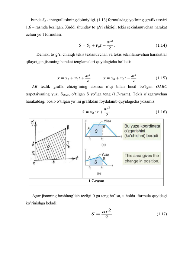 bunda 𝑆0 - integrallashning doimiyligi. (1.13) formuladagi yo‘lning  grafik tasviri  
1.6 – rasmda berilgan. Xuddi shunday to‘g‘ri chiziqli tekis sekinlanuvchan harakat 
uchun yo’l formulasi: 
𝑆= 𝑆0 + 𝑣0𝑡−𝑎𝑡2
2  .                                           (1.14) 
Demak, to’g’ri chiziqli tekis tezlanuvchan va tekis sekinlanuvchan harakatlar 
qilayotgan jismning harakat tenglamalari quyidagicha bo‘ladi: 
 
 𝑥= 𝑥0 + 𝑣0𝑡+
𝑎𝑡2
2              𝑥= 𝑥0 + 𝑣0𝑡−
𝑎𝑡2
2                     (1.15) 
AB tezlik grafik chizig’ining absissa o’qi bilan hosil bo’lgan OABC 
trapetsiyaning yuzi SOABC o’tilgan S yo’lga teng (1.7-rasm). Тekis o’zgaruvchan 
harakatdagi bosib o’tilgan yo’lni grafikdan foydalanib quyidagicha yozamiz:  
𝑆= 𝑣0 ∙𝑡+ 𝑎𝑡2
2                                                 (1.16) 
 
Agar jismning boshlang’ich tezligi 0 ga teng bo’lsa, u holda  formula quyidagi 
ko’rinishga keladi: 
2
2
at
S 
                                         (1.17) 
 
 
1.7-rasm 
