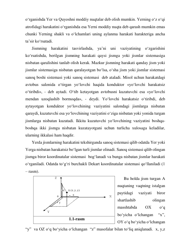 o‘rganishda Yer va Quyoshni moddiy nuqtalar deb olish mumkin. Yerning o‘z o‘qi 
atrofidagi harakatini o‘rganishda esa Yerni moddiy nuqta deb qarash mumkin emas 
chunki Yerning shakli va o‘lchamlari uning aylanma harakati harakteriga ancha 
ta’sir ko‘rsatadi. 
Jismning harakatini tasvirlashda, ya’ni uni vaziyatining o‘zgarishini 
ko‘rsatishda, berilgan jismning harakati qaysi jismga yoki jismlar sistemasiga 
nisbatan qaralishini tanlab olish kerak. Mazkur jismning harakati qanday jism yoki 
jismlar sistemasiga nisbatan qaralayotgan bo‘lsa, o‘sha jism yoki jismlar sistemasi 
sanoq boshi sistemasi yoki sanoq sistemasi  deb ataladi. Misol uchun harakatdagi 
avtobus salonida o‘tirgan yo‘lovchi haqida konduktor «yo‘lovchi harakatsiz 
o‘tiribdi», - deb aytadi. O‘tib ketayotgan avtobusni kuzatuvchi esa «yo‘lovchi 
mendan uzoqlashib bormoqda», - deydi. Yo‘lovchi harakatsiz o‘tiribdi, deb 
aytayotgan konduktor yo‘lovchining vaziyatini salondagi jismlarga nisbatan 
qaraydi, kuzatuvchi esa yo‘lovchining vaziyatini o‘ziga nisbatan yoki yonida turgan 
jismlarga nisbatan kuzatadi. Ikkita kuzatuvchi yo‘lovchining vaziyatini boshqa-
boshqa ikki jismga nisbatan kuzatayotgani uchun turlicha xulosaga keladilar, 
ularning ikkalasi ham haqdir. 
Yerda jismlarning harakatini tekshirganda sanoq sistemasi qilib odatda Yer yoki 
Yerga nisbatan harakatsiz bo‘lgan turli jismlar olinadi. Sanoq sistemasi qilib olingan 
jismga biror koordinatalar sistemasi  bog‘lanadi va bunga nisbatan jismlar harakati 
o‘rganiladi. Odatda to‘g‘ri burchakli Dekart koordinatalar sistemasi qo‘llaniladi (1 
– rasm). 
Bu holda jism turgan A 
nuqtaning vaqtning istalgan 
paytidagi 
vaziyati 
biror 
shartlashib 
olingan 
masshtabda 
OX 
o‘q 
bo‘yicha o‘lchangan  “x”, 
OY o‘q bo‘yicha o‘lchangan  
“y”  va OZ o‘q bo‘yicha o‘lchangan  “z” masofalar bilan to‘liq aniqlanadi.  x, y,z  
 
1.1-rasm 
