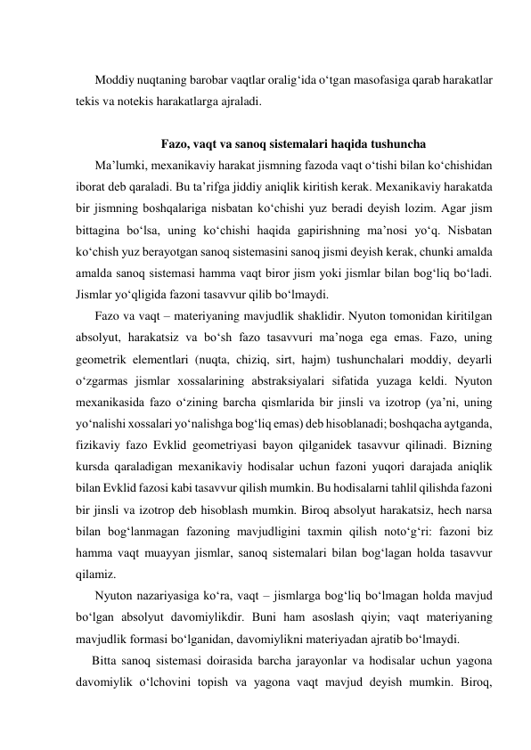  
Moddiy nuqtaning barobar vaqtlar oralig‘ida o‘tgan masofasiga qarab harakatlar 
tekis va notekis harakatlarga ajraladi. 
 
Fazo, vaqt va sanoq sistemalari haqida tushuncha 
Ma’lumki, mexanikaviy harakat jismning fazoda vaqt o‘tishi bilan ko‘chishidan 
iborat deb qaraladi. Bu ta’rifga jiddiy aniqlik kiritish kerak. Mexanikaviy harakatda 
bir jismning boshqalariga nisbatan ko‘chishi yuz beradi deyish lozim. Agar jism 
bittagina bo‘lsa, uning ko‘chishi haqida gapirishning ma’nosi yo‘q. Nisbatan 
ko‘chish yuz berayotgan sanoq sistemasini sanoq jismi deyish kerak, chunki amalda 
amalda sanoq sistemasi hamma vaqt biror jism yoki jismlar bilan bog‘liq bo‘ladi. 
Jismlar yo‘qligida fazoni tasavvur qilib bo‘lmaydi. 
Fazo va vaqt – materiyaning mavjudlik shaklidir. Nyuton tomonidan kiritilgan 
absolyut, harakatsiz va bo‘sh fazo tasavvuri ma’noga ega emas. Fazo, uning 
geometrik elementlari (nuqta, chiziq, sirt, hajm) tushunchalari moddiy, deyarli 
o‘zgarmas jismlar xossalarining abstraksiyalari sifatida yuzaga keldi. Nyuton 
mexanikasida fazo o‘zining barcha qismlarida bir jinsli va izotrop (ya’ni, uning 
yo‘nalishi xossalari yo‘nalishga bog‘liq emas) deb hisoblanadi; boshqacha aytganda, 
fizikaviy fazo Evklid geometriyasi bayon qilganidek tasavvur qilinadi. Bizning 
kursda qaraladigan mexanikaviy hodisalar uchun fazoni yuqori darajada aniqlik 
bilan Evklid fazosi kabi tasavvur qilish mumkin. Bu hodisalarni tahlil qilishda fazoni 
bir jinsli va izotrop deb hisoblash mumkin. Biroq absolyut harakatsiz, hech narsa 
bilan bog‘lanmagan fazoning mavjudligini taxmin qilish noto‘g‘ri: fazoni biz 
hamma vaqt muayyan jismlar, sanoq sistemalari bilan bog‘lagan holda tasavvur 
qilamiz. 
Nyuton nazariyasiga ko‘ra, vaqt – jismlarga bog‘liq bo‘lmagan holda mavjud 
bo‘lgan absolyut davomiylikdir. Buni ham asoslash qiyin; vaqt materiyaning 
mavjudlik formasi bo‘lganidan, davomiylikni materiyadan ajratib bo‘lmaydi. 
Bitta sanoq sistemasi doirasida barcha jarayonlar va hodisalar uchun yagona 
davomiylik o‘lchovini topish va yagona vaqt mavjud deyish mumkin. Biroq, 
