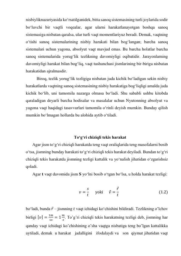 nisbiyliknazariyasida ko‘rsatilganidek, bitta sanoq sistemasining turli joylarida sodir 
bo‘luvchi bir vaqtli voqealar, agar ularni harakatlanayotgan boshqa sanoq 
sistemasiga nisbatan qaralsa, ular turli vaqt momentlariyuz beradi. Demak, vaqtning 
o‘tishi sanoq sistemalarining nisbiy harakati bilan bog‘langan; barcha sanoq 
sistemalari uchun yagona, absolyut vaqt mavjud emas. Bu barcha holatlar barcha 
sanoq sistemalarida yorug‘lik tezlikning davomiyligi oqibatidir. Jarayonlarning 
davomiyligi harakat bilan bog‘liq, vaqt tushunchasi jismlarining bir-biriga nisbatan 
harakatidan ajralmasdir. 
Biroq, tezlik yorug‘lik tezligiga nisbatan juda kichik bo‘ladigan sekin nisbiy 
harakatlarda vaqtning sanoq sistemasining nisbiy harakatiga bog‘liqligi amalda juda 
kichik bo‘lib, uni tamomila nazarga olmasa bo‘ladi. Shu sababli ushbu kitobda 
qaraladigan deyarli barcha hodisalar va masalalar uchun Nyutonning absolyut va 
yagona vaqt haqidagi tasavvurlari tamomila o‘rinli deyish mumkin. Bunday qilish 
mumkin bo‘lmagan hollarda bu alohida aytib o‘tiladi. 
 
 
To‘g‘ri chiziqli tekis harakat  
Agar jism to‘g‘ri chiziqli harakatda teng vaqt oraliqlarida teng masofalarni bosib 
o‘tsa, jismning bunday harakati to‘g‘ri chiziqli tekis harakat deyiladi. Bundan to‘g‘ri 
chiziqli tekis harakatda jismning tezligi kattalik va yo‘nalish jihatidan o‘zgarishsiz 
qoladi. 
Agar t vaqt davomida jism S yo‘lni bosib o‘tgan bo‘lsa, u holda harakat tezligi: 
 
𝑣= 𝑠
𝑡      yoki      𝑣
⃗= 𝑟
⃗
𝑡                                          (1.2) 
 
bo‘ladi, bunda 𝑟
⃗ – jismning 𝑡 vaqt ichidagi ko‘chishini bildiradi. Tezlikning o’lchov 
birligi [𝑣] =
1𝑚
1𝑠= 1
𝑚
𝑠. To’g’ri chiziqli tekis harakatning tezligi deb, jismning har 
qanday vaqt ichidagi ko’chishining o’sha vaqtga nisbatiga teng bo’lgan kattalikka 
aytiladi, demak  u harakat   jadalligini   ifodalaydi va   son  qiymat jihatidan vaqt 
