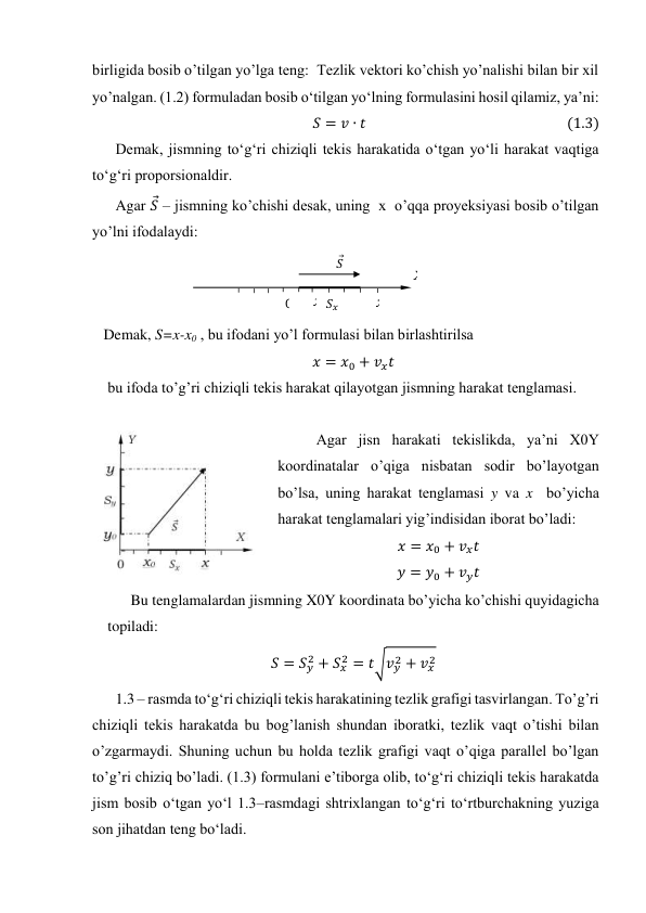 birligida bosib o’tilgan yo’lga teng:  Тezlik vektori ko’chish yo’nalishi bilan bir xil 
yo’nalgan. (1.2) formuladan bosib o‘tilgan yo‘lning formulasini hosil qilamiz, ya’ni: 
𝑆= 𝑣∙𝑡                                                            (1.3) 
Demak, jismning to‘g‘ri chiziqli tekis harakatida o‘tgan yo‘li harakat vaqtiga 
to‘g‘ri proporsionaldir. 
Agar 𝑆
⃗ – jismning ko’chishi desak, uning  x  o’qqa proyeksiyasi bosib o’tilgan 
yo’lni ifodalaydi: 
 
   Demak, S=x-x0 , bu ifodani yo’l formulasi bilan birlashtirilsa  
𝑥= 𝑥0 + 𝑣𝑥𝑡 
 bu ifoda to’g’ri chiziqli tekis harakat qilayotgan jismning harakat tenglamasi. 
 
Agar jisn harakati tekislikda, ya’ni X0Y 
koordinatalar o’qiga nisbatan sodir bo’layotgan 
bo’lsa, uning harakat tenglamasi y va x  bo’yicha 
harakat tenglamalari yig’indisidan iborat bo’ladi: 
𝑥= 𝑥0 + 𝑣𝑥𝑡 
𝑦= 𝑦0 + 𝑣𝑦𝑡 
Bu tenglamalardan jismning X0Y koordinata bo’yicha ko’chishi quyidagicha 
topiladi: 
𝑆= 𝑆𝑦
2 + 𝑆𝑥
2 = 𝑡√𝑣𝑦
2 + 𝑣𝑥
2 
1.3 – rasmda to‘g‘ri chiziqli tekis harakatining tezlik grafigi tasvirlangan. To’g’ri 
chiziqli tekis harakatda bu bog’lanish shundan iboratki, tezlik vaqt o’tishi bilan 
o’zgarmaydi. Shuning uchun bu holda tezlik grafigi vaqt o’qiga parallel bo’lgan 
to’g’ri chiziq bo’ladi. (1.3) formulani e’tiborga olib, to‘g‘ri chiziqli tekis harakatda 
jism bosib o‘tgan yo‘l 1.3–rasmdagi shtrixlangan to‘g‘ri to‘rtburchakning yuziga 
son jihatdan teng bo‘ladi. 
 
0 
x
𝑆
⃗ 
x 
𝑆𝑥 
X 
