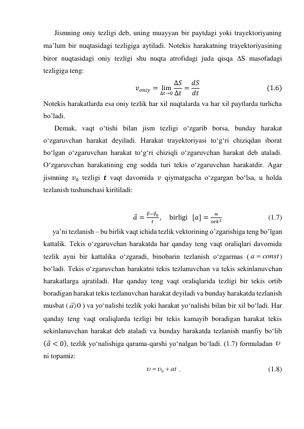 Jismning oniy tezligi deb, uning muayyan bir paytdagi yoki trayektoriyaning 
ma’lum bir nuqtasidagi tezligiga aytiladi. Notekis harakatning trayektoriyasining 
biror nuqtasidagi oniy tezligi shu nuqta atrofidagi juda qisqa S masofadagi 
tezligiga teng: 
𝑣𝑜𝑛𝑖𝑦= lim
∆𝑡→0
∆𝑆
∆𝑡= 𝑑𝑆
𝑑𝑡                                          (1.6) 
Notekis harakatlarda esa oniy tezlik har xil nuqtalarda va har xil paytlarda turlicha 
bo’ladi. 
Demak, vaqt o‘tishi bilan jism tezligi o‘zgarib borsa, bunday harakat 
o‘zgaruvchan harakat deyiladi. Harakat trayektoriyasi to‘g‘ri chiziqdan iborat 
bo‘lgan o‘zgaruvchan harakat to‘g‘ri chiziqli o‘zgaruvchan harakat deb ataladi. 
O‘zgaruvchan harakatining eng sodda turi tekis o‘zgaruvchan harakatdir. Agar 
jismning 𝑣0 tezligi 𝒕 vaqt davomida 𝑣 qiymatgacha o‘zgargan bo‘lsa, u holda 
tezlanish tushunchasi kiritiladi: 
 
𝑎
⃗=
𝑣
⃗⃗−𝑣
⃗⃗0
𝑡
,     birligi   [𝑎] =
м
𝑠𝑒𝑘2                          (1.7) 
ya’ni tezlanish – bu birlik vaqt ichida tezlik vektorining o’zgarishiga teng bo’lgan 
kattalik. Tekis o‘zgaruvchan harakatda har qanday teng vaqt oraliqlari davomida 
tezlik ayni bir kattalika o‘zgaradi, binobarin tezlanish o‘zgarmas (
const
a 
) 
bo‘ladi. Tekis o‘zgaruvchan harakatni tekis tezlanuvchan va tekis sekinlanuvchan 
harakatlarga ajratiladi. Har qanday teng vaqt oraliqlarida tezligi bir tekis ortib 
boradigan harakat tekis tezlanuvchan harakat deyiladi va bunday harakatda tezlanish 
musbat (
0

a

) va yo‘nalishi tezlik yoki harakat yo‘nalishi bilan bir xil bo‘ladi. Har 
qanday teng vaqt oraliqlarda tezligi bir tekis kamayib boradigan harakat tekis 
sekinlanuvchan harakat deb ataladi va bunday harakatda tezlanish manfiy bo‘lib 
(𝑎
⃗< 0), tezlik yo‘nalishiga qarama-qarshi yo‘nalgan bo‘ladi. (1.7) formuladan 
ni topamiz: 
at


0


 .                                                 (1.8) 
