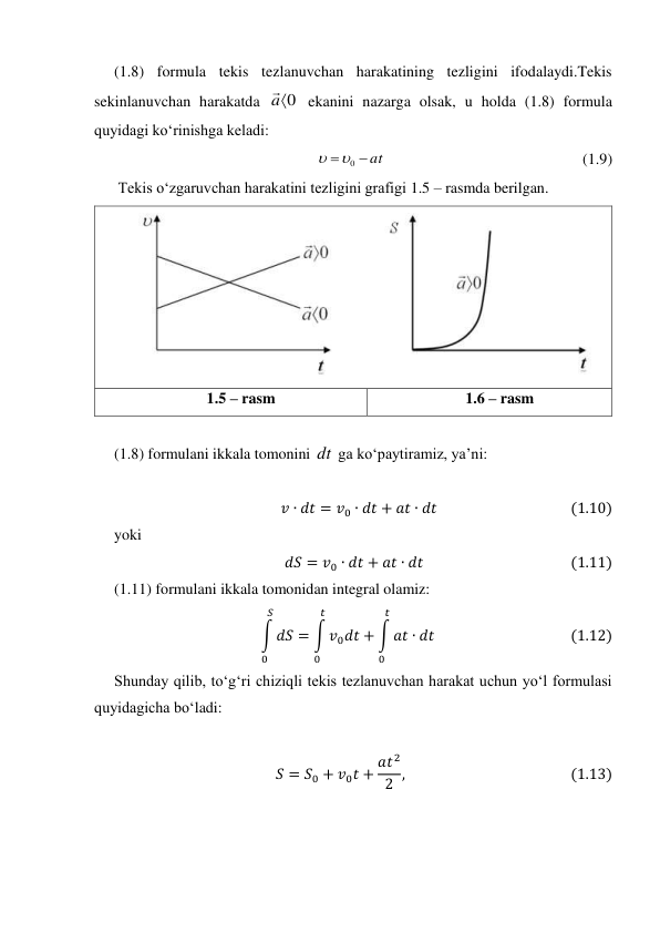 (1.8) formula tekis tezlanuvchan harakatining tezligini ifodalaydi.Tekis 
sekinlanuvchan harakatda 
0

a

 ekanini nazarga olsak, u holda (1.8) formula 
quyidagi ko‘rinishga keladi: 
at


0


                                                   (1.9) 
Tekis o‘zgaruvchan harakatini tezligini grafigi 1.5 – rasmda berilgan. 
 
1.5 – rasm 
1.6 – rasm 
 
(1.8) formulani ikkala tomonini dt  ga ko‘paytiramiz, ya’ni: 
 
𝑣∙𝑑𝑡= 𝑣0 ∙𝑑𝑡+ 𝑎𝑡∙𝑑𝑡                                       (1.10) 
yoki 
𝑑𝑆= 𝑣0 ∙𝑑𝑡+ 𝑎𝑡∙𝑑𝑡                                           (1.11) 
(1.11) formulani ikkala tomonidan integral olamiz:                                 
∫𝑑𝑆
𝑆
0
= ∫𝑣0𝑑𝑡
𝑡
0
+ ∫𝑎𝑡∙𝑑𝑡
𝑡
0
                                       (1.12) 
Shunday qilib, to‘g‘ri chiziqli tekis tezlanuvchan harakat uchun yo‘l formulasi  
quyidagicha bo‘ladi: 
 
𝑆= 𝑆0 + 𝑣0𝑡+ 𝑎𝑡2
2 ,                                                (1.13) 
