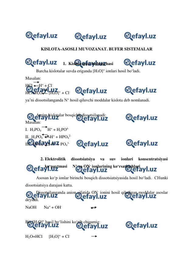  
 
 
 
 
 
KISLOTA-ASOSLI MUVOZANAT. BUFER SISTEMALAR 
 
1. Kislota-asos tushunchasi  
Barcha kislotalar suvda eriganda [H3O]+ ionlari hosil bo‘ladi. 
Masalan: 
HCl      H+ + Cl- 
HCl+H2O      [H3O]+ + Cl- 
ya’ni dissotsilanganda N+ hosil qiluvchi moddalar kislota deb nomlanadi. 
 
Ayrim kislotalar bosqichli dissotsilanadi: 
Masalan: 
I.  H3PO4      H+ + H2PO4- 
II.  H2PO4-      H+ + HPO42- 
III.  HPO42-      H+ + PO43- 
 
2. Elektrolitik 
dissotsiatsiya 
va 
suv 
ionlari 
konsentratsiyasi 
ko‘paytmasi     N+ va ON- ionlarining ko‘rsatkichlari  
Asosan ko‘p ionlar birinchi bosqich dissotsiatsiyasida hosil bo‘ladi.  CHunki 
dissotsiatsiya darajasi katta.   
Dissotsilanganda anion sifatida ON- ionini hosil qiladigan moddalar asoslar 
deyiadi. 
NaOH       Na+ + OH- 
 
Biz [H3O]+ hosil bo‘lishini ko‘rib chiqamiz: 
 
H2O+HCl      [H3O]+ + Cl- 
 
