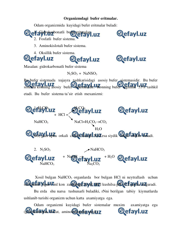  
 
Organizmdagi  bufer eritmalar.  
 
Odam organizmida  kuyidagi bufer eritmalar buladi: 
1. Gidrokarbonatli  bufer eritmalar. 
2. Fosfatli  bufer sistema. 
3. Aminokislotali bufer sistema. 
4. Oksillik bufer sistema. 
 
Masalan: gidrokarbonatli bufer sistema 
 
 
 
             N2SO3  +  NaNSO3 
Bu bufer sistemada  xujayra  tashkarisidagi  asosiy bufer  sistemasidir.  Bu bufer 
sistema konning asosiy  bufer  sistemasidir.  Konning bufer  sigimini  53% tashkil  
etadi.  Bu  bufer  sistema ta’sir  etish  mexanizmi: 
 
1. H2CO3  
 
 
H2CO3 
 
 
+  HCl = 
NaHCO3 
 
 
NaCl+H2CO3CO2 
 
 
 
 
 
             H2O  
SO2 gazi upka  orkali  chikib  ketadi. N2O esa siydik  orkali  chikib  ketadi. 
 
2.   N2SO3     
 
 
      NaHCO3 
 
 
         +  NaOH                       + H2O 
      NaHCO3 
 
 
    Na2CO3 
 
 Xosil bulgan NaHCO3 organlarda  bor bulgan HCl ni neytrallash  uchun  
sarflanadi. Agar 1 ml kon  zardobiga 10 ml  HCl kushilsa pH =7,2 gacha  uzgaradi. 
Bu erda  shu narsa  tushunarli buladiki, rNni berilgan  tabiiy  kiymatlarda  
ushlanib turishi organizm uchun katta  axamiyatga  ega. 
Odam organizmi kuyidagi bufer sistemalar muxim  axamiyatga ega 
(gidrokarbonat, fosfat,  aminokislotalar, oksil). 
