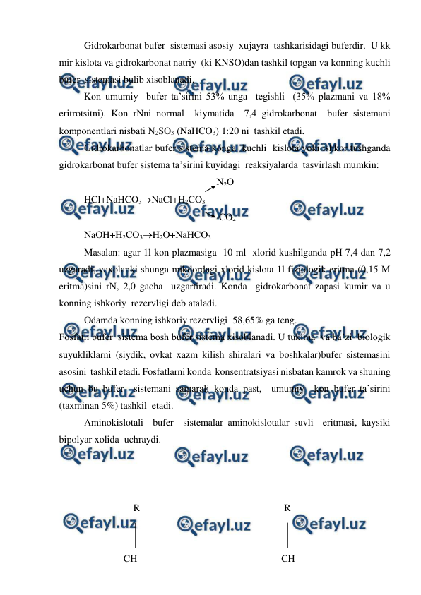  
 
Gidrokarbonat bufer  sistemasi asosiy  xujayra  tashkarisidagi buferdir.  U kk 
mir kislota va gidrokarbonat natriy  (ki KNSO)dan tashkil topgan va konning kuchli 
bufer  sistemasi bulib xisoblanadi. 
Kon umumiy  bufer ta’sirini 53% unga  tegishli  (35% plazmani va 18% 
eritrotsitni). Kon rNni normal  kiymatida  7,4 gidrokarbonat  bufer sistemani  
komponentlari nisbati N2SO3 (NaHCO3) 1:20 ni  tashkil etadi. 
Gidrokarbonatlar bufer sistema konga  kuchli  kislota yoki ishkor tushganda  
gidrokarbonat bufer sistema ta’sirini kuyidagi  reaksiyalarda  tasvirlash mumkin: 
   N2O 
 
HCl+NaHCO3NaCl+H2CO3 
 
 
 
 
 
 
    CO2 
 
NaOH+H2CO3H2O+NaHCO3 
Masalan: agar 1l kon plazmasiga  10 ml  xlorid kushilganda pH 7,4 dan 7,2 
uzgaradi, vaxolanki shunga mikdordagi xlorid kislota 1l fiziologik eritma (0,15 M 
eritma)sini rN, 2,0 gacha  uzgartiradi. Konda  gidrokarbonat zapasi kumir va u  
konning ishkoriy  rezervligi deb ataladi. 
 
Odamda konning ishkoriy rezervligi  58,65% ga teng. 
Fosfatli bufer  sistema bosh bufer sistema xisoblanadi. U tukima  va ba’zi  biologik 
suyukliklarni (siydik, ovkat xazm kilish shiralari va boshkalar)bufer sistemasini  
asosini  tashkil etadi. Fosfatlarni konda  konsentratsiyasi nisbatan kamrok va shuning 
uchun bu bufer  sistemani samarali konda past,  umumiy  kon bufer ta’sirini 
(taxminan 5%) tashkil  etadi. 
Aminokislotali  bufer  sistemalar aminokislotalar suvli  eritmasi, kaysiki  
bipolyar xolida  uchraydi. 
 
 
 
                    R 
 
 
 
 
 
R 
 
 
 
 
 
 
 
 
 
                 
                CH 
 
 
 
 
         CH 
