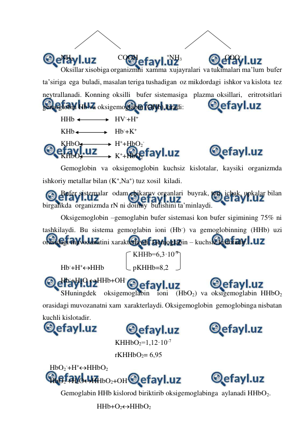  
 
 
 
NH2                         COOH                +NH3                        COO- 
Oksillar xisobiga organizmni  xamma  xujayralari  va tukimalari ma’lum  bufer 
ta’siriga  ega  buladi, masalan teriga tushadigan  oz mikdordagi  ishkor va kislota  tez 
neytrallanadi. Konning oksilli  bufer sistemasiga  plazma oksillari,  eritrotsitlari 
gemoglobin Hb va oksigemoglabin (OHb) kiradi: 
HHb       
 
HV-+H+ 
KHb  
 
Hb-+K+ 
KHbO2        
H++HbO2- 
KHbO2         
K++HbO2- 
Gemoglobin va oksigemoglobin kuchsiz kislotalar, kaysiki organizmda 
ishkoriy metallar bilan (K+,Na+) tuz xosil  kiladi. 
Bufer sistemalar  odam chikaruv organlari  buyrak, teri, ichak, upkalar bilan 
birgalikda  organizmda rN ni doimiy  bulishini ta’minlaydi. 
Oksigemoglobin –gemoglabin bufer sistemasi kon bufer sigimining 75% ni 
tashkilaydi. Bu sistema gemoglabin ioni (Hb-) va gemoglobinning (HHb) uzi 
orasidagi muvozanatini xarakterlaydi. Gemoglabin – kuchsiz kislotadir. 
 
 
 
 
KHHb=6,3·10-9 
Hb-+H+HHb 
 
pKHHb=8,2 
Hb-+H2O HHb+OH- 
SHuningdek  oksigemoglabin  ioni  (HbO2) va oksigemoglabin HHbO2 
orasidagi muvozanatni xam  xarakterlaydi. Oksigemoglobin  gemoglobinga nisbatan 
kuchli kislotadir. 
 
KHHbO2=1,12·10-7 
rKHHbO2= 6,95 
    HbO2-+H+HHbO2 
    HbO2-+H2OHHbO2+OH- 
Gemoglabin HHb kislorod biriktirib oksigemoglabinga  aylanadi HHbO2.   
HHb+O2HHbO2 
