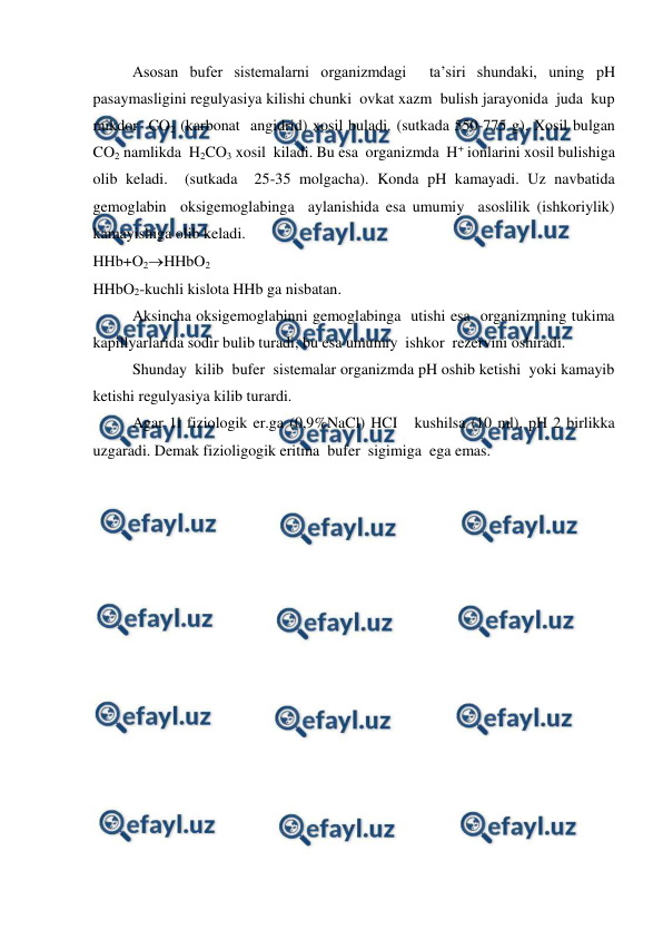  
 
Asosan bufer sistemalarni organizmdagi  ta’siri shundaki, uning pH 
pasaymasligini regulyasiya kilishi chunki  ovkat xazm  bulish jarayonida  juda  kup 
mikdor  CO2 (karbonat  angidrid) xosil buladi. (sutkada 550-775 g). Xosil bulgan 
CO2 namlikda  H2CO3 xosil  kiladi. Bu esa  organizmda  H+ ionlarini xosil bulishiga  
olib keladi.  (sutkada  25-35 molgacha). Konda pH kamayadi. Uz navbatida  
gemoglabin  oksigemoglabinga  aylanishida esa umumiy  asoslilik (ishkoriylik)  
kamayishiga olib keladi. 
HHb+O2HHbO2 
HHbO2-kuchli kislota HHb ga nisbatan. 
Aksincha oksigemoglabinni gemoglabinga  utishi esa  organizmning tukima 
kapillyarlarida sodir bulib turadi, bu esa umumiy  ishkor  rezervini oshiradi. 
 
Shunday  kilib  bufer  sistemalar organizmda pH oshib ketishi  yoki kamayib 
ketishi regulyasiya kilib turardi. 
Agar 1l fiziologik er.ga (0,9%NaCl) HCI   kushilsa (10 ml), pH 2 birlikka 
uzgaradi. Demak fizioligogik eritma  bufer  sigimiga  ega emas. 
 
