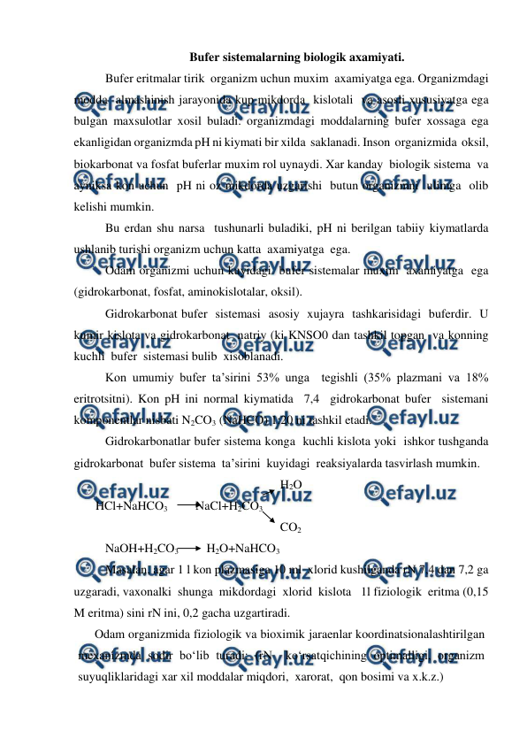  
 
Bufer sistemalarning biologik axamiyati.  
Bufer eritmalar tirik  organizm uchun muxim  axamiyatga ega. Organizmdagi  
modda  almashinish jarayonida kup mikdorda  kislotali  va asosli xususiyatga ega 
bulgan maxsulotlar xosil buladi. organizmdagi moddalarning bufer xossaga ega  
ekanligidan organizmda pH ni kiymati bir xilda  saklanadi. Inson  organizmida  oksil, 
biokarbonat va fosfat buferlar muxim rol uynaydi. Xar kanday  biologik sistema  va 
ayniksa kon uchun  pH ni oz mikdorda uzgarishi  butun organizmni  ulimga  olib 
kelishi mumkin. 
Bu erdan shu narsa  tushunarli buladiki, pH ni berilgan tabiiy kiymatlarda  
ushlanib turishi organizm uchun katta  axamiyatga  ega. 
Odam organizmi uchun kuyidagi  bufer sistemalar muxim  axamiyatga  ega 
(gidrokarbonat, fosfat, aminokislotalar, oksil). 
Gidrokarbonat bufer  sistemasi  asosiy  xujayra  tashkarisidagi  buferdir.  U  
kumir kislota va gidrokarbonat  natriy (ki KNSO0 dan tashkil topgan  va konning 
kuchli  bufer  sistemasi bulib  xisoblanadi. 
Kon umumiy bufer ta’sirini 53% unga  tegishli (35% plazmani va 18% 
eritrotsitni). Kon pH ini normal kiymatida  7,4  gidrokarbonat bufer  sistemani  
komponentlar nisbati N2CO3 (NaHCO) 1:20 ni tashkil etadi. 
Gidrokarbonatlar bufer sistema konga  kuchli kislota yoki  ishkor tushganda  
gidrokarbonat  bufer sistema  ta’sirini  kuyidagi  reaksiyalarda tasvirlash mumkin. 
 
 
 
 
 
      H2O 
       HCl+NaHCO3         NaCl+H2CO3 
 
 
 
 
 
      CO2 
NaOH+H2CO3         H2O+NaHCO3 
Masalan, agar 1 l kon plazmasiga 10 ml  xlorid kushilganda rN 7,4 dan 7,2 ga 
uzgaradi, vaxonalki  shunga  mikdordagi  xlorid  kislota   1l fiziologik  eritma (0,15 
M eritma) sini rN ini, 0,2 gacha uzgartiradi.   
Odam organizmida fiziologik va bioximik jaraenlar koordinatsionalashtirilgan 
mexanizmda sodir bo‘lib turadi: (rN  ko‘rsatqichining optimalligi, organizm 
suyuqliklaridagi xar xil moddalar miqdori,  xarorat,  qon bosimi va x.k.z.) 
