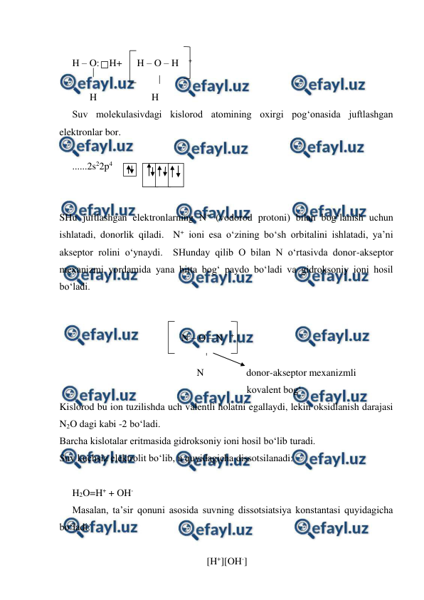  
 
 
H – O:    H+      H – O – H    + 
 
       H                      H 
Suv molekulasivdagi kislorod atomining oxirgi pog‘onasida juftlashgan 
elektronlar bor. 
 
......2s22p4             
    
 
 
SHu juftlashgan elektronlarning N+ (vodorod protoni) bilan bog‘lanish uchun 
ishlatadi, donorlik qiladi.  N+ ioni esa o‘zining bo‘sh orbitalini ishlatadi, ya’ni 
akseptor rolini o‘ynaydi.  SHunday qilib O bilan N o‘rtasivda donor-akseptor 
mexanizmi yordamida yana bitta bog‘ paydo bo‘ladi va gidroksoniy ioni hosil 
bo‘ladi. 
 
 
                                                 N – O – N   + 
                                                    
                                                  N                 donor-akseptor mexanizmli                   
                                                                      kovalent bog‘ 
Kislorod bu ion tuzilishda uch valentli holatni egallaydi, lekin oksidlanish darajasi 
N2O dagi kabi -2 bo‘ladi.   
Barcha kislotalar eritmasida gidroksoniy ioni hosil bo‘lib turadi. 
Suv kuchsiz elektrolit bo‘lib, u quyidagicha dissotsilanadi: 
 
H2O=H+ + OH- 
Masalan, ta’sir qonuni asosida suvning dissotsiatsiya konstantasi quyidagicha 
bo‘ladi: 
 
                                                      [H+][OH-] 
 
 
 
 
