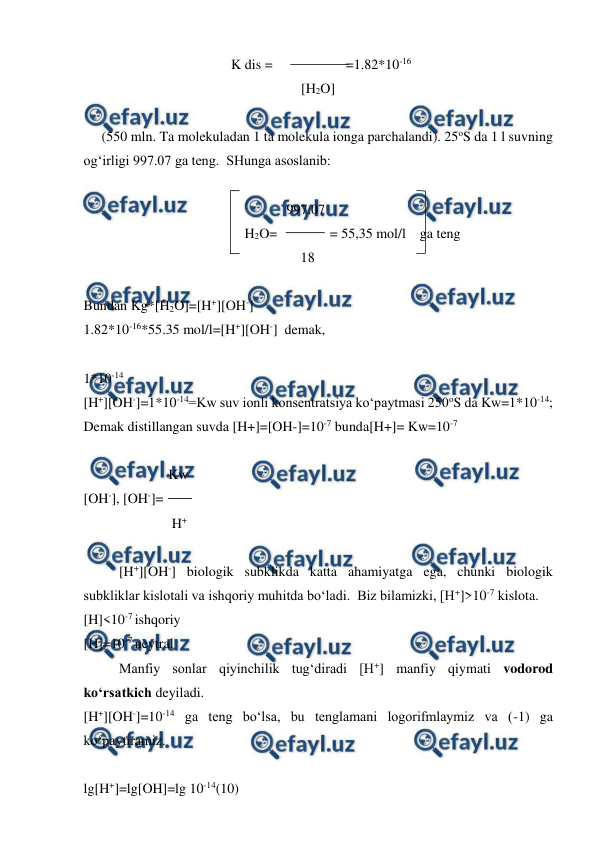  
 
                                     K dis =                     =1.82*10-16 
                                                         [H2O] 
 
(550 mln. Ta molekuladan 1 ta molekula ionga parchalandi). 25oS da 1 l suvning 
og‘irligi 997.07 ga teng.  SHunga asoslanib: 
 
                                                          997.07 
                                              H2O=               = 55,35 mol/l    ga teng 
                                                              18 
 
Bundan Kg*[H2O]=[H+][OH-] 
1.82*10-16*55.35 mol/l=[H+][OH-]  demak, 
 
1*10-14 
[H+][OH-]=1*10-14=Kw suv ionli konsentratsiya ko‘paytmasi 250oS da Kw=1*10-14; 
Demak distillangan suvda [H+]=[OH-]=10-7 bunda[H+]= Kw=10-7  
 
 
 
    Kw 
[OH-], [OH-]= 
 
 
     H+ 
 
[H+][OH-] biologik subklikda katta ahamiyatga ega, chunki biologik 
subkliklar kislotali va ishqoriy muhitda bo‘ladi.  Biz bilamizki, [H+]>10-7 kislota. 
[H]<10-7 ishqoriy 
[H]=10-7 neytral 
Manfiy sonlar qiyinchilik tug‘diradi [H+] manfiy qiymati vodorod 
ko‘rsatkich deyiladi.   
[H+][OH-]=10-14 ga teng bo‘lsa, bu tenglamani logorifmlaymiz va (-1) ga 
ko‘paytiramiz. 
 
lg[H+]=lg[OH]=lg 10-14(10) 
