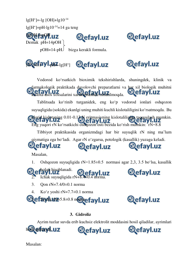  
 
lg[H+]=-lg [OH]+lg10-14 
lg[H+]=pH-lg10-14=14 ga teng 
lg[OH-]=pOH 
Demak  pH=14pOH 
             pOH=14-pH      bizga kerakli formula. 
 
[H+]=0.1        pH=-lg[H+] 
 
Vodorod ko‘rsatkich bioximik tekshirishlarda, shuningdek, klinik va 
farmakologik praktikada davolovchi preparatlarni va har xil biologik muhitni 
kislota-asos xossalarini xarakterlashda ishlatilmoqda. 
 
Tablitsada ko‘rinib turganidek, eng ko‘p vodorod ionlari oshqozon 
suyuqligida (sokida) ekanlgi uning muhiti kuchli kislotaliligini ko‘rsatmoqda.  Bu 
xlorid kislotaning 0.01-0.13 N eritmasivning kislotaliligiga taqqoslash mumkin.  
Eng yuqori rN ko‘rsatkichi oshqozon osti bezida ko‘rish mumkin:  rN=8.8 
 
Tibbiyot praktikasida organizmdagi har bir suyuqlik rN ning ma’lum 
qiymatiga ega bo‘ladi.  Agar rN o‘zgarsa, potologik (kasallik) yuzaga keladi. 
 
Masalan, 
1. 
Oshqozon suyuqligida rN=1.85±0.5  normasi agar 2,3, 3.5 bo‘lsa, kasallik 
holati hisoblanadi. 
2. 
Ichak suyuqligida rN+8.4±0.4 norma. 
3. 
Qon rN=7.4/0±0.1 norma 
4. 
Ko‘z yoshi rN=7.7±0.1 norma 
5. 
Siydik rN=5.8±0.8 norma 
 
3. Gidroliz  
Ayrim tuzlar suvda erib kuchsiz elektrolit moddasini hosil qiladilar, ayrimlari 
hosil qilmaydi. 
 
Masalan: 
