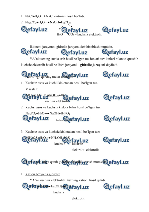  
 
1.  NaCl+H2O      NaCl eritmasi hosil bo‘ladi. 
2.  Na2CO3+H2O      NaOH+H2CO3 
 
                                         H2O      CO2 – kuchsiz elektrolit 
 
Ikkinchi jarayonni gidroliz jarayoni deb hisoblash mumkin. 
 
YA’ni tuzning suvda erib hosil bo‘lgan tuz ionlari suv ionlari bilan to‘qnashib 
kuchsiz elektrolit hosil bo‘lishi jarayoni – gidroliz jarayoni deyiladi. 
 
Gidrolizga qanday tuzlar uchraydi? 
1. Kuchsiz asos va kuchli kislotadan hosil bo‘lgan tuz. 
Masalan: 
AlCl3+H2O      Al(OH)3+HCl 
                      kuchsiz elektrolit 
2. Kuchsi asos va kuchsiz kislota bilan hosil bo‘lgan tuz: 
Na3PO4+H2O      NaOH+H3PO4 
 
 
 
 
kuchsiz elektrolit 
 
3. Kuchsiz asos va kuchsiz kislotadan hosil bo‘lgan tuz: 
(NH4)2S+H2O      NH4OH+H2S 
 
 
 
        kuchsiz        kuchsiz 
                                                     elektrolit  elektrolit 
 
Tuzning holatiga qarab gidroliz turlarini ko‘rish mumkin: 
 
1. Kation bo‘yicha gidroliz 
YA’ni kuchsiz elektrolitni tuzning kationi hosil qiladi. 
FeCl3+H2O      Fe(OH)3+HCl 
                                kuchsiz 
                                                     elektrolit   

