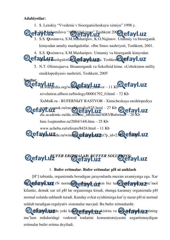  
 
Adabiyotlar: 
1. S. Lenskiy “Vvedenie v bioorganicheskuyu ximiyu” 1998 y. 
2. M. Mirkomilova “Analitik kimyo” Toshkent 2001 y. 
3. S.S. Qosimova, S.M.Masharipov, K.O.Najimov. Umumiy va bioorganik 
kimyodan amaliy mashgulotlar. «Ibn Sino» nashriyoti, Toshkent, 2001. 
4. S.S. Qosimova, S.M.Masharipov. Umumiy va bioorganik kimyodan 
amaliy mashgulotlar. Lotin grafikasida. Toshkent, 2005  
5. N.T. Olimxujaeva. Bioanorganik va fizkolloid kime. «Uzbekiston milliy 
ensiklopediyasi» nashrieti, Toshkent, 2005  
Saytlar:  
ru.wikipedia.org/wiki/Bufernыy_rastvor – 11 Kb  
revolution.allbest.ru/biology/00001792_0.html – 72 Kb    
XuMuK.ru - BUFERNЫY RASTVOR - Ximicheskaya ensiklopediya  
www.xumuk.ru/encyklopedia/675.html – 27 Kb  
dic.academic.ru/dic.nsf/enc_medicine/4083/Bufernыe – 20 Kb  
him.1september.ru/2004/14/6.htm – 25 Kb  
www.ucheba.ru/referats/8424.html – 11 Kb  
window.edu.ru/window_catalog/pdf2txt?p_id=23857 – 29 Kb                
    
 
BUFER ERITMALAR( BUFFER SOLUTIONS) 
 
1. Bufer eritmalar. Bufer eritmalar pH ni aniklash  
[H+] tabiatda, organizmda boradigan jarayonlarda muxim axamiyatga ega. Xar 
bir organ ma’lum rN normasida ishlaydi. Lekin biz turli ozik-ovkatlar iste’mol 
kilamiz, demak xar xil pH lar organizmga kiradi, shunga karamay organizmda pH 
normal xolatda ushlanib turadi. Kanday ovkat eyishimizga kat’iy nazar pH ni normal 
ushlab turadigan regulyativ sistemalar mavjud. Bu bufer eritmalardir. 
 
Suyultirilganda yoki konsentralanganda, kislota va asos kuyilganda uzining 
ma’lum mikdoridagi vodorod ionlarini konsentratsiyasini uzgartirmaydigan 
eritmalar bufer eritma deyiladi. 
