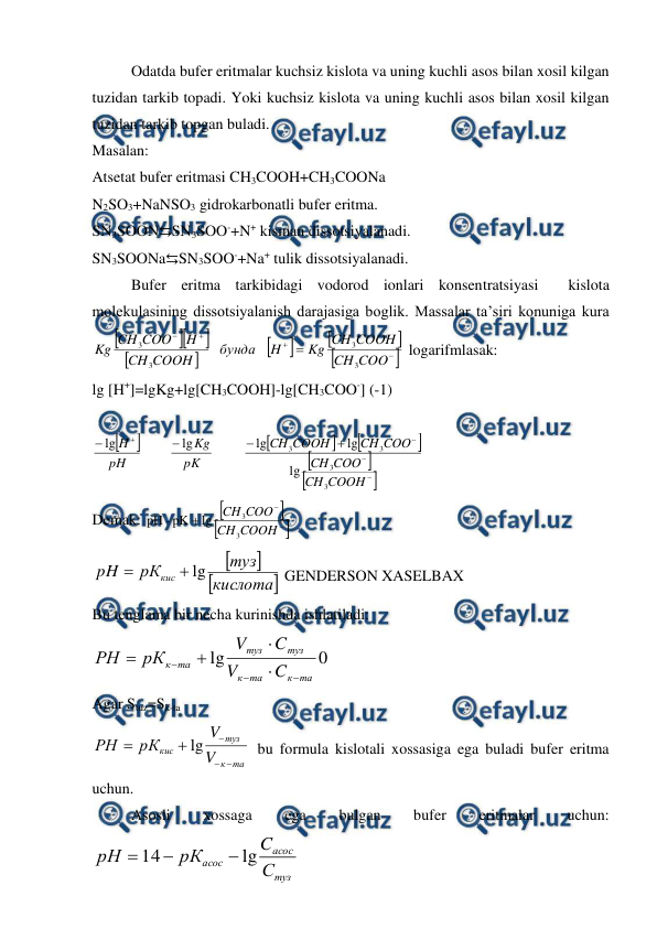  
 
 
Odatda bufer eritmalar kuchsiz kislota va uning kuchli asos bilan xosil kilgan 
tuzidan tarkib topadi. Yoki kuchsiz kislota va uning kuchli asos bilan xosil kilgan 
tuzidan tarkib topgan buladi.  
Masalan: 
Atsetat bufer eritmasi CH3COOH+CH3COONa 
N2SO3+NaNSO3 gidrokarbonatli bufer eritma. 
SN3SOON⇆SN3SOO-+N+ kisman dissotsiyalanadi. 
SN3SOONa⇆SN3SOO-+Na+ tulik dissotsiyalanadi.  
 
Bufer eritma tarkibidagi vodorod ionlari konsentratsiyasi  kislota 
molekulasining dissotsiyalanish darajasiga boglik. Massalar ta’siri konuniga kura
















COO
CH
COOH
CH
Kg
H
бунда
COOH
CH
H
COO
CH
Kg
3
3
3
3
 logarifmlasak: 
lg [H+]=lgKg+lg[CH3COOH]-lg[CH3COO-] (-1) 
 


















COOH
CH
COO
CH
COO
CH
COOH
CH
pK
Kg
pH
H
3
3
3
3
lg
lg
lg
lg
lg
 
Demak: 







COOH
CH
COO
CH
3
3
lg
pK
-
pH
 




кислота
туз
рК
pH
кис
lg


 GENDERSON XASELBAX 
Bu tenglama bir necha kurinishda ishlatiladi: 
0
lg
та
к
та
к
туз
туз
та
к
C
V
C
V
рК
РН







 
Agar Stuz=Sk-ta 
та
к
туз
кис
V
V
рК
РН





lg
 bu formula kislotali xossasiga ega buladi bufer eritma 
uchun. 
 
Asosli 
xossaga 
ega 
bulgan 
bufer 
eritmalar 
uchun: 
туз
асос
асос
С
C
рК
рН
lg
14



 
