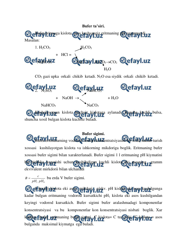  
 
 
Bufer ta’siri.  
Bufer eritmaga kislota, asos kushsangiz eritmaning pH uzgarmaydi. 
Masalan:  
1. H2CO3  
 
 
    H2CO3 
 
 
+   HCl = 
  NaHCO3  
 
NaCl  +     H2CO3CO2 
 
 
 
 
 
                   H2O 
 
CO2 gazi upka  orkali  chikib  ketadi. N2O esa siydik  orkali  chikib  ketadi. 
 
2.   N2SO3     
 
 
NaHCO3 
 
 
+    NaOH                              + H2O 
      NaHCO3 
 
 
NaCO3 
 
Kushalayotgan kislota kuchsiz kislotaga aylanadi. Kancha kuchli bulsa, 
shuncha xosil bulgan kislota kuchsiz buladi. 
 
Bufer sigimi.  
 
Bufer eritmalarning vodorod  ionlari konsentratsiyasini bir xilda saklab turish 
xossasi  kushilayotgan kislota va ishkorning mikdoriga boglik. Eritmaning bufer 
xossasi bufer sigimi bilan xarakterlanadi. Bufer sigimi 1 l eritmaning pH kiymatini 
bir birlikka uzgarishi uchun kushiladigan kuchli kislota eki asosning  gramm 
ekvivalent mirkdorii bilan ulchanadi  
0
1 рН
рН
c
B 
 bu erda V bufer sigimi. 
          S kuchli kislota eki asos  mikdori , g/ekv. pH kislota eki asos kushilgunga 
kadar bulgan eritmaning vodorod kursatkichi pH1 kislota eki asos kushilgandan 
keyingi vodorod kursatkich. Bufer sigimi bufer aralashmadagi komponentlar 
konsentratsiyasi  va bu  komponentlar kon konsentratsiyasi nisbati  boglik. Xar 
kanday  bufer  eritmaning bufer sigimi  C kislota= C tuz yoki  C kislota = asos 
bulganda  maksimal kiymatga  ega buladi. 
 

