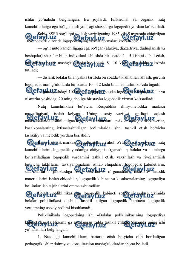  
 
ishlar yo‘nalishi belgilangan. Bu joylarda funksional va organik nutq 
kamchiliklariga ega bo‘lgan turli yoщsagi shaxslarga logopedik yordam ko‘rsatiladi.  
Sobiq SSSR sog‘liqni saqlash vazirliganing 1985 yil 19 avgustda chiqirilgan 
1096 nomerli qirorida logopedlarning xizmat normalari ko‘rsatiddi: 
— og‘ir nutq kamchiligaga ega bo‘lgan (afaziya, diazartriya, duduqlanish va 
boshqalar) shaxslar bilan individual ishlashda bir soatda 1—5 kishini qabul etish, 
guruhli logopedik mashg‘ulotlarda bir soatda 8—10 kishi bilan ishlash ko‘zda 
tutiladi; 
— dislalik bolalar bilan yakka tartibda bir soatda 4 kishi bilan ishlash, guruhli 
logopedik mashg‘ulotlarda bir soatda 10—12 kishi bilan ishlashni ko‘zda tugadi; 
— katta yoshdagi 100 ming aholiga bir stavka logopedik xizmat, bolalar va 
o‘smirlar yoshidagi 20 ming aholiga bir stavka logopedik xizmat ko‘rsatiladi. 
Nutq 
kamchiliklari 
bo‘yicha 
Respublika 
ilmiy-metodika 
markazi 
muvaffaqiyatli ishlab kelyapti. Uning asosiy vazifasi sog‘liqni saqlash 
muassasalarida tashkil etilgan logopedik kabinetlarda psixonevrologik dispanserlar, 
kasalxonalarning ixtisoslashtirilgan bo‘limlarida ishni tashkil etish bo‘yicha 
tashkiliy va metodik yordam berishdir. 
Ilmiy-metodik markazning xizmatchilari aholi o‘rtasida keng yoyilgan nutq 
kamchiliklarini, logopedik yordamga ehtiyojni o‘rganadilar; bolalar va kattalarga 
ko‘rsatiladigan logopedik yordamini tashkil etish, yaxshilash va rivojlantirish 
bo‘yicha takliflarni, tavsiyanomalarni ishlab chiqadilar; logopedik kabinetlarni, 
statsionarlarni jihozlashga doir takliflarni o‘rganadilar; instruktiv-metodik 
materiallarini ishlab chiqadilar, logopedik kabinet va kasalxonalarning logopediya 
bo‘limlari ish tajribalarini ommalashtiradilar. 
Bolalar poliklinikasining logopedik kabineti sog‘liqni saqlash tizimida 
bolalar poliklinikasi qoshida tashkil etilgan logopedik kabineta logopedik 
yordamning asosiy bo‘limi hisoblanadi. 
Poliklinikada logopedning ishi «Bolalar poliklinikasining logopediya 
kabineti haqida Nizom» ga asoslangan xalda tashkil etiladi. Nizomda uning ishi 
yo‘nalishlari belgilangan: 
1. Nutqdagi kamchiliklarni bartaraf etish bo‘yicha olib boriladigan 
pedagogik ishlar doimiy va konsultatsion mashg‘ulotlardan iborat bo‘ladi. 
