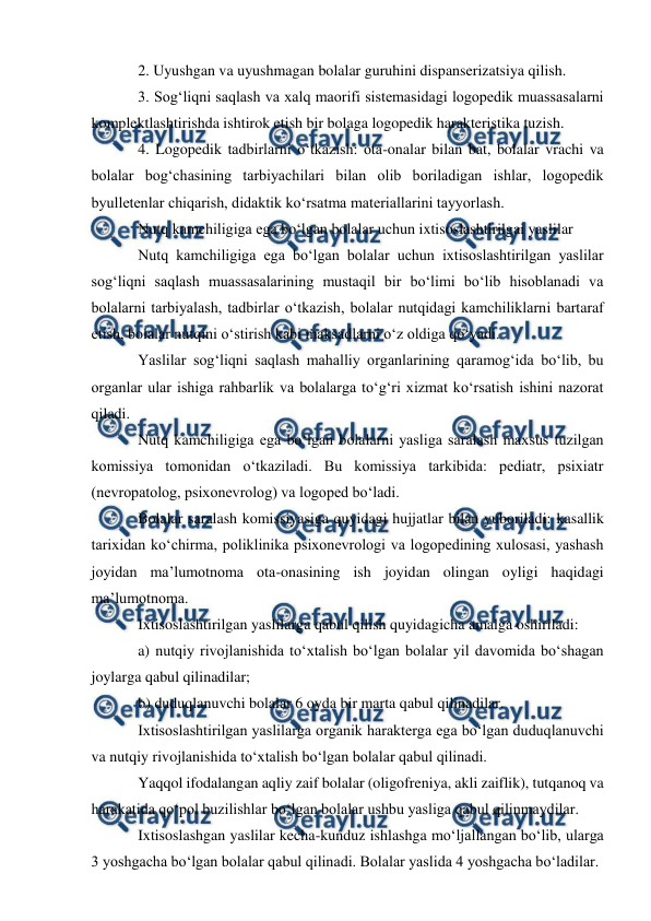  
 
2. Uyushgan va uyushmagan bolalar guruhini dispanserizatsiya qilish. 
3. Sog‘liqni saqlash va xalq maorifi sistemasidagi logopedik muassasalarni 
komplektlashtirishda ishtirok etish bir bolaga logopedik harakteristika tuzish. 
4. Logopedik tadbirlarni o‘tkazish: ota-onalar bilan bat, bolalar vrachi va 
bolalar bog‘chasining tarbiyachilari bilan olib boriladigan ishlar, logopedik 
byulletenlar chiqarish, didaktik ko‘rsatma materiallarini tayyorlash. 
Nutq kamchiligiga ega bo‘lgan bolalar uchun ixtisoslashtirilgai yaslilar 
Nutq kamchiligiga ega bo‘lgan bolalar uchun ixtisoslashtirilgan yaslilar 
sog‘liqni saqlash muassasalarining mustaqil bir bo‘limi bo‘lib hisoblanadi va 
bolalarni tarbiyalash, tadbirlar o‘tkazish, bolalar nutqidagi kamchiliklarni bartaraf 
etish, bolalar nutqini o‘stirish kabi maksadlarni o‘z oldiga qo‘yadi. 
Yaslilar sog‘liqni saqlash mahalliy organlarining qaramog‘ida bo‘lib, bu 
organlar ular ishiga rahbarlik va bolalarga to‘g‘ri xizmat ko‘rsatish ishini nazorat 
qiladi. 
Nutq kamchiligiga ega bo‘lgan bolalarni yasliga saralash maxsus tuzilgan 
komissiya tomonidan o‘tkaziladi. Bu komissiya tarkibida: pediatr, psixiatr 
(nevropatolog, psixonevrolog) va logoped bo‘ladi. 
Bolalar saralash komissiyasiga quyidagi hujjatlar bilan yuboriladi: kasallik 
tarixidan ko‘chirma, poliklinika psixonevrologi va logopedining xulosasi, yashash 
joyidan ma’lumotnoma ota-onasining ish joyidan olingan oyligi haqidagi 
ma’lumotnoma. 
Ixtisoslashtirilgan yaslilarga qabul qilish quyidagicha amalga oshiriladi: 
a) nutqiy rivojlanishida to‘xtalish bo‘lgan bolalar yil davomida bo‘shagan 
joylarga qabul qilinadilar; 
b) duduqlanuvchi bolalar 6 oyda bir marta qabul qilinadilar. 
Ixtisoslashtirilgan yaslilarga organik harakterga ega bo‘lgan duduqlanuvchi 
va nutqiy rivojlanishida to‘xtalish bo‘lgan bolalar qabul qilinadi. 
Yaqqol ifodalangan aqliy zaif bolalar (oligofreniya, akli zaiflik), tutqanoq va 
harakatida qo‘pol buzilishlar bo‘lgan bolalar ushbu yasliga qabul qilinmaydilar. 
Ixtisoslashgan yaslilar kecha-kunduz ishlashga mo‘ljallangan bo‘lib, ularga 
3 yoshgacha bo‘lgan bolalar qabul qilinadi. Bolalar yaslida 4 yoshgacha bo‘ladilar. 
