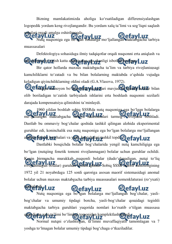  
 
Bizning mamlakatimizda aholiga ko‘rsatiladigan differensiyalashgan 
logopedik yordam keng rivojlangandir. Bu yordam xalq ta’limi va sog‘liqni saqlash 
sohalari orqali amalga oshirilmoqda. 
Nutq nuqsoniga ega bo‘lgan bolalarga mo‘ljallangan maktabgacha tarbiya 
muassasalari 
Defektologiya sohasidaga ilmiy tadqiqotlar orqali nuqsonni erta aniqlash va 
uni oldinroq to‘zatish katta ahamiyatga ega ekanligi isbotlab berilgan. 
Bir qator hollarda maxsus maktabgacha ta’lim va tarbiya rivojlaniщsagi 
kamchiliklarni to‘zatadi va bu bilan bolalarning maktabda o‘qshida vujudga 
keladigan qiyinchiliklarning oldini oladi (G.A.Vlasova, 1972). 
Yaqqol namoyon bo‘lgan nutq nuqsonlari mavjud bo‘lganda bolalar bilan 
olib boriladigan to‘zatish tarbiyalash ishlarini erta boshlash nuqsonni sezilarli 
darajada kompensatsiya qilinishini ta’minlaydi. 
1960 yildan boshlab sobiq SSSRda nutq nuqsoniga ega bo‘lgan bolalarga 
mo‘ljallangan maktabgacha tarbiya muassasalari tarmog‘i rivojlana boshladi. 
Dastlab bu ommaviy bog‘chalar qoshida tashkil qilingan alohida eksperimental 
guruhlar edi, koninchalik esa nutq nuqsoniga ega bo‘lgan bolalarga mo‘ljallangan 
alohida bolalar borchalari va yasli, bog‘chalari tashkil topdi. 
Dastlabki bosqichda bolalar bog‘chalarida yengil nutq kamchiligiga ega 
bo‘lgan (nutqiing fonetik tomoni rivojlanmagan) bolalar uchun guruhlar ochildi. 
Konin birmuncha murakkab nuqsonli bolalar (dudo‘qlanadigan, nutqi to‘liq 
rivojlanmagan bolalar) guruhari tashkil qilindi. Sobiq SSSR maorif ministrligining 
1972 yil 21 noyabrdaga 125 sonli qaroriga asosan maorif sistemasidagi anomal 
bolalar uchun maxsus maktabgacha tarbiya muassasalari nomenklaturasi (ro‘yxati) 
tasdiqlandi. 
Nutq nuqsoniga ega bo‘lgan bolalarga mo‘ljallangan bog‘chalar, yasli-
bog‘chalar va umumiy tipdagi borcha, yasli-bog‘chalar qoщidagi tegishli 
maktabgacha tarbiya guruhlari yuqorida nomlari ko‘rsatib o‘tilgan muassasa 
qiraydigan xalq ta’limi bo‘limlari tomonidan komplektlashtiriladi. 
Normal nutqni o‘zlashtirgan, ta’limni muvaffaqiyatli tamomlagan va 7 
yoshga to‘lmagan bolalar umumiy tipdagi bog‘chaga o‘tkaziladilar. 
