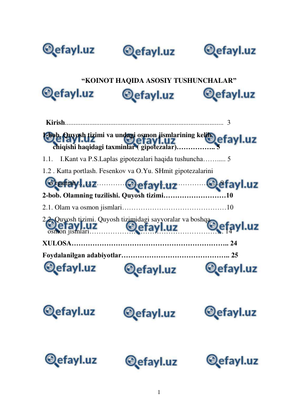  
1 
 
 
 
 
 
“KOINOT HAQIDA ASOSIY TUSHUNCHALAR” 
 
  
  Kirish...........................................................................................  3 
1-bob. Quyosh tizimi va undagi osmon jismlarining kelib     
      chiqishi haqidagi taxminlar ( gipotezalar)…………….. 5 
1.1. I.Kant va P.S.Laplas gipotezalari haqida tushuncha……..... 5  
1.2 . Katta portlash. Fesenkov va O.Yu. SHmit gipotezalarini   
    o’rganish…………………………………………………….. 9 
2-bob. Olamning tuzilishi. Quyosh tizimi………………………10 
2.1. Olam va osmon jismlari………………………………………10 
2.2. Quyosh tizimi. Quyosh tizimidagi sayyoralar va boshqa           
   osmon jismlari…………………………………………………. 14 
XULOSA………………………………………………………….. 24 
Foydalanilgan adabiyotlar……………………………………….. 25 
 
 
 
 
 
 
 
 
 
 
 
 
