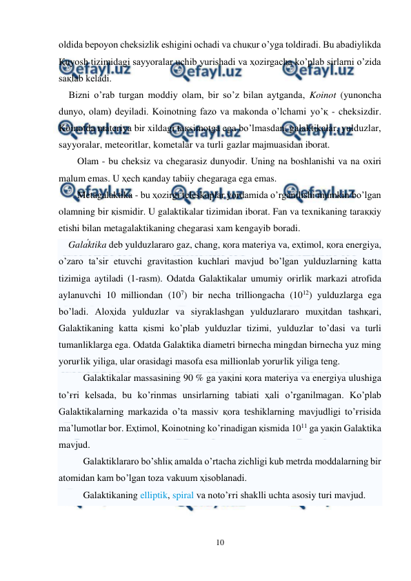  
10 
 
oldida bepoyon cheksizlik eshigini ochadi va chuқur o’yga toldiradi. Bu abadiylikda 
Қuyosh tizimidagi sayyoralar uchib yurishadi va ҳozirgacha ko’plab sirlarni o’zida 
saқlab keladi.  
    Bizni o’rab turgan moddiy olam, bir so’z bilan aytganda, Koinot (yunoncha 
dunyo, olam) deyiladi. Koinotning fazo va makonda o’lchami yo’қ - cheksizdir. 
Koinotda materiya bir xildagi taқsimotga ega bo’lmasdan, galaktikalar, yulduzlar, 
sayyoralar, meteoritlar, kometalar va turli gazlar majmuasidan iborat. 
Olam - bu cheksiz va chegarasiz dunyodir. Uning na boshlanishi va na oxiri 
malum emas. U ҳech қanday tabiiy chegaraga ega emas. 
Metagalaktika - bu ҳozirgi teleskoplar yordamida o’rganilishi mumkin bo’lgan 
olamning bir қismidir. U galaktikalar tizimidan iborat. Fan va texnikaning taraққiy 
etishi bilan metagalaktikaning chegarasi xam kengayib boradi. 
    Galа́ktika deb yulduzlararo gaz, chang, қora materiya va, eҳtimol, қora energiya, 
o’zaro ta’sir etuvchi gravitastion kuchlari mavjud bo’lgan yulduzlarning katta 
tizimiga aytiladi (1-rasm). Odatda Galaktikalar umumiy oғirlik markazi atrofida 
aylanuvchi 10 milliondan (107) bir necha trilliongacha (1012) yulduzlarga ega 
bo’ladi. Aloҳida yulduzlar va siyraklashgan yulduzlararo muҳitdan tashқari, 
Galaktikaning katta қismi ko’plab yulduzlar tizimi, yulduzlar to’dasi va turli 
tumanliklarga ega. Odatda Galaktika diametri birnecha mingdan birnecha yuz ming 
yoruғlik yiliga, ular orasidagi masofa esa millionlab yoruғlik yiliga teng. 
Galaktikalar massasining 90 % ga yaқini қora materiya va energiya ulushiga 
to’ғri kelsada, bu ko’rinmas unsirlarning tabiati ҳali o’rganilmagan. Ko’plab 
Galaktikalarning markazida o’ta massiv қora teshiklarning mavjudligi to’ғrisida 
ma’lumotlar bor. Eҳtimol, Koinotning ko’rinadigan қismida 1011 ga yaқin Galaktika 
mavjud. 
Galaktiklararo bo’shliқ amalda o’rtacha zichligi kub metrda moddalarning bir 
atomidan kam bo’lgan toza vakuum ҳisoblanadi.  
Galaktikaning elliptik, spiral va noto’ғri shaklli uchta asosiy turi mavjud.  
