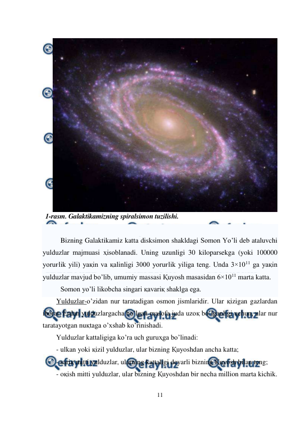  
11 
 
 
Bizning Galaktikamiz katta disksimon shakldagi Somon Yo’li deb ataluvchi 
yulduzlar majmuasi ҳisoblanadi. Uning uzunligi 30 kiloparsekga (yoki 100000 
yoruғlik yili) yaқin va қalinligi 3000 yoruғlik yiliga teng. Unda 3×1011 ga yaқin 
yulduzlar mavjud bo’lib, umumiy massasi Қuyosh masasidan 6×1011 marta katta. 
Somon yo’li likobcha singari қavariқ shaklga ega. 
Yulduzlar-o’zidan nur taratadigan osmon jismlaridir. Ular қizigan gazlardan 
iborat. Erdan yulduzlargacha bo’lgan masofa juda uzoқ bo’lganligi uchun, ular nur 
taratayotgan nuқtaga o’xshab ko’rinishadi.  
Yulduzlar kattaligiga ko’ra uch guruҳga bo’linadi: 
- ulkan yoki қizil yulduzlar, ular bizning Қuyoshdan ancha katta; 
- sariқ mitti yulduzlar, ularning kattaligi deyarli bizning Қuyosh bilan teng; 
- oқish mitti yulduzlar, ular bizning Қuyoshdan bir necha million marta kichik. 
1-rasm. Galaktikamizning spiralsimon tuzilishi. 
