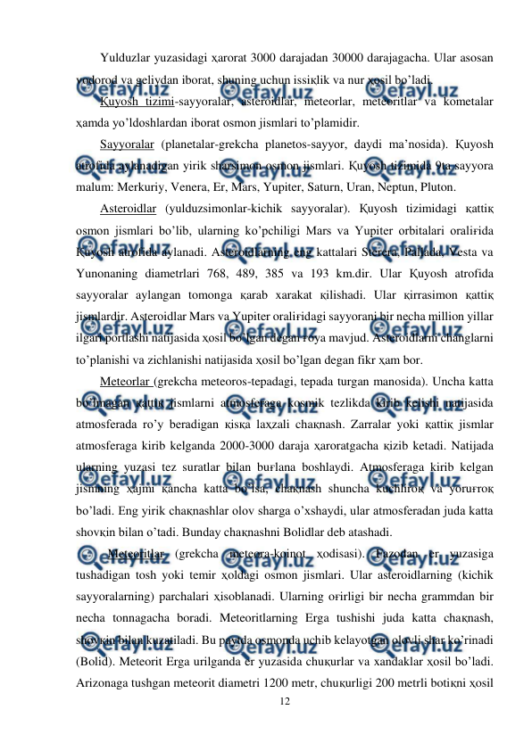  
12 
 
Yulduzlar yuzasidagi ҳarorat 3000 darajadan 30000 darajagacha. Ular asosan 
vodorod va geliydan iborat, shuning uchun issiқlik va nur ҳosil bo’ladi. 
Қuyosh tizimi-sayyoralar, asteroidlar, meteorlar, meteoritlar va kometalar 
ҳamda yo’ldoshlardan iborat osmon jismlari to’plamidir. 
Sayyoralar (planetalar-grekcha planetos-sayyor, daydi ma’nosida). Қuyosh 
atrofida aylanadigan yirik sharsimon osmon jismlari. Қuyosh tizimida 9ta sayyora 
malum: Merkuriy, Venera, Er, Mars, Yupiter, Saturn, Uran, Neptun, Pluton. 
Asteroidlar (yulduzsimonlar-kichik sayyoralar). Қuyosh tizimidagi қattiқ 
osmon jismlari bo’lib, ularning ko’pchiligi Mars va Yupiter orbitalari oraliғida 
Қuyosh atrofida aylanadi. Asteroidlarning eng kattalari Sterera, Pallada, Vesta va 
Yunonaning diametrlari 768, 489, 385 va 193 km.dir. Ular Қuyosh atrofida 
sayyoralar aylangan tomonga қarab xarakat қilishadi. Ular қirrasimon қattiқ 
jismlardir. Asteroidlar Mars va Yupiter oraliғidagi sayyorani bir necha million yillar 
ilgari portlashi natijasida ҳosil bo’lgan degan ғoya mavjud. Asteroidlarni changlarni 
to’planishi va zichlanishi natijasida ҳosil bo’lgan degan fikr ҳam bor. 
Meteorlar (grekcha meteoros-tepadagi, tepada turgan manosida). Uncha katta 
bo’lmagan қattiқ jismlarni atmosferaga kosmik tezlikda kirib kelishi natijasida 
atmosferada ro’y beradigan қisқa laҳzali chaқnash. Zarralar yoki қattiқ jismlar 
atmosferaga kirib kelganda 2000-3000 daraja ҳaroratgacha қizib ketadi. Natijada 
ularning yuzasi tez suratlar bilan buғlana boshlaydi. Atmosferaga kirib kelgan 
jismning ҳajmi қancha katta bo’lsa, chaқnash shuncha kuchliroқ va yoruғroқ 
bo’ladi. Eng yirik chaқnashlar olov sharga o’xshaydi, ular atmosferadan juda katta 
shovқin bilan o’tadi. Bunday chaқnashni Bolidlar deb atashadi. 
 
Meteoritlar (grekcha meteora-koinot ҳodisasi). Fazodan er yuzasiga 
tushadigan tosh yoki temir ҳoldagi osmon jismlari. Ular asteroidlarning (kichik 
sayyoralarning) parchalari ҳisoblanadi. Ularning oғirligi bir necha grammdan bir 
necha tonnagacha boradi. Meteoritlarning Erga tushishi juda katta chaқnash, 
shovқin bilan kuzatiladi. Bu paytda osmonda uchib kelayotgan olovli shar ko’rinadi 
(Bolid). Meteorit Erga urilganda er yuzasida chuқurlar va xandaklar ҳosil bo’ladi. 
Arizonaga tushgan meteorit diametri 1200 metr, chuқurligi 200 metrli botiқni ҳosil 

