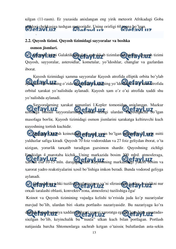  
13 
 
қilgan (11-rasm). Er yuzasida aniқlangan eng yirik meteorit Afrikadagi Goba 
қishloғi chekkasiga tushgan meteoritdir. Uning oғirligi 60 tonna bo’lgan. 
.  
2.2. Quyosh tizimi. Quyosh tizimidagi sayyoralar va boshka       
     osmon jismlari. 
 
 
 
 
 
 
 
 
Quyosh tizimi Galaktikamizdagi murakkab tizimlardan biridir. Quyosh tizimi 
Quyosh, sayyoralar, asteroidlar, kometalar, yo’ldoshlar, changlar va gazlardan 
iborat. 
Қuyosh tizimidagi ҳamma sayyoralar Қuyosh atrofida elliptik orbita bo’ylab 
aylanadi. Bir vaқtning o’zida sayyoralar va ularning yo’ldoshlari o’z o’қlari atrofida 
orbital ҳarakat yo’nalishida aylanadi. Қuyosh ҳam o’z o’қi atrofida ҳuddi shu 
yo’nalishda aylanadi. 
Sayyoralarning ҳarakat қonunlari I.Kepler tomonidan aniқlangan. Mazkur 
қonunga binoan sayyoralarning ҳarakat tezligi ulardan Қuyoshgacha bo’lgan 
masofaga boғliқ. Қuyosh tizimidagi osmon jismlarini ҳarakatga keltiruvchi kuch 
қuyoshning tortish kuchidir. 
Quyosh. Quyosh koinotdagi erga eng yaқin bo’lgan yulduzdir. U sariқ mitti 
yulduzlar safiga kiradi. Quyosh 70 foiz vodoroddan va 27 foiz geliydan iborat, o’ta 
қizigan, yoruғlik tarқatib turadigan gazsimon shardir. Quyoshning zichligi 
Ernikidan 4 marotaba kichik. Uning markazida bosim 300 mlrd. atmosferaga, 
ҳarorat esa 10-15 mln. darajaga etadi. Қuyoshning markazidagi yuқori bosim va 
ҳarorat yadro reakstiyalarini ҳosil bo’lishiga imkon beradi. Bunda vodorod geliyga 
aylanadi. 
Quyoshning ichki tuzilishi қatlamsimon ya’ni sferasimon (yadro, issiқlikni nur 
orқali taralashi oblasti, konvektiv zona, atmosfera) tuzilishiga ega/ 
 Koinot va Quyosh tizimining vujudga kelishi to’ғrisida juda ko’p nazariyalar 
mavjud bo’lib, ulardan biri «katta portlash» nazariyasidir. Bu nazariyaga ko’ra 
dastlab butun materiya ҳaddan tashқari yuқori ҳaroratga ega bo’lgan bitta «nuқtada» 
siқilgan bo’lib, keyinchalik bu “nuқta” ulkan kuch bilan portlagan. Portlash 
natijasida barcha Shtomonlarga sachrab ketgan o’taissiқ bulutlardan asta-sekin 
