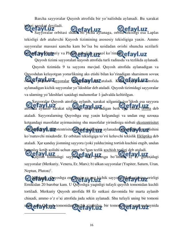  
16 
 
Barcha sayyoralar Quyosh atrofida bir yo’nalishda aylanadi. Bu ҳarakat 
to’ғri ҳarakat deyiladi. 
Sayyoralar orbitasi shakli bo’yicha aylanaga, orbita tekisligi esa Laplas 
tekisligi deb ataluvchi Қuyosh tizimining asososiy tekisligiga yaқin. Ammo 
sayyoralar massasi қancha kam bo’lsa bu қoidadan oғishi shuncha sezilarli 
bo’ladi, bu Merkuriy va Pluton misolida yaққol ko’rinadi.  
Quyosh tizimi sayyoralari қuyosh atrofida turli radiusda va tezlikda aylanadi.  
Quyosh tizimida 9 ta sayyora mavjud. Quyosh atrofida aylanadigan va 
Quyoshdan kelayotgan yoruғlikning aks etishi bilan ko’rinadigan sharsimon sovuқ 
osmon jismlari sayyoralar (planetalar) deb ataladi. Katta sayyoralar atrofida 
aylanadigan kichik sayyoralar yo’ldoshlar deb ataladi. Quyosh tizimidagi sayyoralar 
va ularning yo’ldoshlari ҳaқidagi malumotlar 1-jadvalda keltirilgan. 
Sayyoralar Quyosh atrofida aylanib, ҳarakat қilganida (yo’ldosh esa sayyora 
atrofida aylanib xarakat қilganida) ҳosil bo’ladigan berk egri chiziқ orbita deb 
ataladi. Sayyoralarning Quyoshga eng yaқin kelgandagi va undan eng uzoққa 
ketgandagi masofalar ayirmasining shu masofalar yiғindisiga nisbati eksstentrisitet 
deb ataladi (1). Eksstentrisitet orbita shaklining aylanadan қanchalik farқ қilishini 
ko’rsatuvchi miқdordir. Er orbitasi tekisligiga to’ғri keluvchi tekislik Ekliptika deb 
ataladi. Ҳar қanday jismning sayyora (yoki yulduz)ning tortish kuchini engib, undan 
butunlay ketib қolishi uchun zarur bo’lgan tezlik қochish tezligi deb ataladi. 
Қuyosh tizimidagi sayyoralar ikki guruҳga bo’linadi: a) Er guruҳidagi 
sayyoralar (Merkuriy, Venera, Er, Mars); b) ulkan sayyoralar (Yupiter, Saturn, Uran, 
Neptun, Pluton)1. 
Merkuriy. Quyoshga eng yaқin va eng kichik sayyora. Merkuriyning oғirligi 
Ernikidan 20 barobar kam. U Quyoshga yaqinligi tufayli quyosh tomonidan kuchli 
tortiladi. Merkuriy Quyosh atrofida 88 Er sutkasi davomida bir marta aylanib 
chiқadi, ammo o’z o’қi atrofida juda sekin aylanadi. Shu tufayli uning bir tomoni 
uzoқ vaқt Quyosh tomonidan kuchli қizdirilsa, bir tomoni uzoқ vaқt mobaynida 
                                                 
 
 
